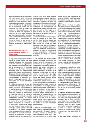 Mapas mentales para la empresa
Aunque las ramas de un mapa men-
tal representan una estructura
jerárquica en forma de árbol, su
distribución radial elimina la priori-
zación de conceptos que está implí-
cita en otras formas de organización
de la información como son los
esquemas o la toma de notas. Los
esquemas o las notas fuerzan a los
lectores a mirar de izquierda a
derecha o de arriba abajo, mientras
que los mapas mentales permiten
tener toda la información delante,
pudiendo ver la información de
forma no lineal, lo que anima a
generar al cerebro nuevas ideas,
objetivo último de los mapas men-
tales.
Mapas mentales para la
generación de ideas y la
innovación
Es algo reconocido que ser creativo
puede ser difícil cuando uno está
obligado a trabajar con códigos de
conducta, normas y reglamentos
que parecen acallar todos los nive-
les de pensamiento. Es entonces
cuando el uso de mapas mentales
adquiere toda su potencialidad
aportándole nuevos puntos de vista.
Gracias a ellos podrá abandonar la
“zona de confort” y conseguir nue-
vas ideas ya sea en reuniones, diri-
giendo equipos y proyectos, o des-
arrollando una nueva estrategia
empresarial.
Es vital tener acceso a su base de
conocimiento actual para promover
nuevos conceptos, y el mapa mental
es una herramienta de pensamiento
que precisamente le permitirá
hacer eso, además de desbloquear
su capacidad mental. Al contrario
de lo que ocurre con los procesos de
pensamiento lineales, los mapas
mentales reflejan el funcionamien-
to interno de su cerebro. Si ha per-
dido la perspectiva de sus metas, o
la panorámica global se ha vuelto
borrosa, dibuje un mapa mental y la
visión que surja le aportará claridad
y potencial. Los mapas mentales
están basados en los principios fun-
damentales de la creatividad (com-
binación de habilidades racionales,
imaginativas y de libre asociación),
y por lo tanto están perfectamente
adaptados para respaldar la genera-
ción de ideas y el pensamiento
innovador. Al permitir al autor del
mapa mental ver muchos elementos
de una sola vez, los mapas mentales
aumentan las probabilidades de
asociación e integración creativas y
permiten al cerebro seguirle la
pista a ideas que, por lo general,
permanecen en la oscuridad, al filo
del pensamiento.
A continuación mostraremos un pro-
ceso de creación de un mapa men-
tal en cinco sencillos pasos que
puede aplicar de forma inmediata
para crear una lluvia de ideas
(brainstorming) que aporte solucio-
nes para una campaña de promo-
ción, una necesidad de marketing,
negociar un trato o simplemente
manejar un problema en el seno de
la empresa que exige una solución
creativa:
1. El estallido del mapa mental
rápido: empiece dibujando una
imagen central estimulante que
represente el tema general de su
interés y que contenga el sentido de
aquello que quiere conseguir. Su
imagen debe estar situada en el
centro de la hoja en blanco y de
ella debe irradiar cada idea que le
venga a la mente. Tiene que dejar
que las ideas fluyan tan rápido
como sea posible durante veinte
minutos, aproximadamente.
Trabajar con rapidez libera su cere-
bro de los patrones de pensamiento
habituales y fomenta la creación de
nuevas ideas. Al principio, muchas
de esas ideas podrán parecer absur-
das; no obstante, no las descarte
todavía, ya que en ocasiones son la
clave de nuevas perspectivas y la
superación de antiguos hábitos. Las
mejores soluciones vienen del ger-
men de una idea y, en esta etapa,
usted quiere reunir cuantos más
nuevos pensamientos e ideas creati-
vos pueda, no anularlos ni frenarlos
cuando surjan.
2. Primera reconstrucción y revi-
sión: haga una primera pausa y deje
que su cerebro descanse. A conti-
nuación, empiece a integrar las
ideas generadas hasta ahora. Una
vez hecho esto, cree un nuevo mapa
mental en el que identifique las
ramas principales; clasifique, esta-
blezca jerarquías y encuentre nue-
vas asociaciones entre sus ideas ini-
ciales.
Quizá se haya percatado de que hay
conceptos parecidos o idénticos que
están presentes en distintos lugares
de su mapa mental. No los descarte
como si fueran repeticiones innece-
sarias: son fundamentalmente
“diferentes”, puesto que han surgi-
do en ramas distintas. Estas repeti-
ciones periféricas reflejan la impor-
tancia subyacente de las ideas que
están enterradas en lo más profun-
do de su almacén de conocimiento,
pero que en realidad influyen en
cada aspecto de su pensamiento.
Siguiendo el flujo de su cerebro, el
mapa mental explora su pensamien-
to actual en este nuevo centro para
reemplazar al antiguo. A su debido
tiempo, este nuevo centro será a su
vez reemplazado por un concepto
nuevo e incluso más avanzado.
Como podrá comprobar, el mapa
mental ayuda y refleja la explora-
ción y el crecimiento intelectual.
3. Incubación: después de haber
completado los pasos anteriores,
haga una pausa; las ocurrencias cre-
ativas e inesperadas a veces surgen
cuando el cerebro está relajado,
como cuando dormimos, soñamos
despiertos o corremos. Esto sucede
porque dichos estados de la mente
permiten al proceso de pensamien-
to irradiante extenderse a los lími-
tes más lejanos del cerebro, y de
esa manera aumentan la probabili-
dad de que se produzcan avances
mentales.
4. Segunda reconstrucción y revi-
sión: después de la incubación, su
cerebro tendrá una nueva percep-
ción sobre sus dos primeros mapas
mentales; por lo tanto, sería útil
crear otro mapa mental rápido.
Durante la etapa de reconstrucción
necesitará tener en cuenta toda la
información recogida e integrada en
los pasos 1, 2 y 3, para poder llegar
a cabo un último mapa mental
exhaustivo en una nueva hoja de
papel.
5. La etapa final: utilizando su
 