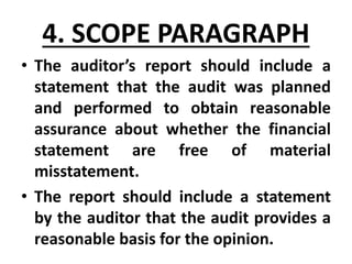 • The auditor’s report should include a
statement that the audit was planned
and performed to obtain reasonable
assurance about whether the financial
statement are free of material
misstatement.
• The report should include a statement
by the auditor that the audit provides a
reasonable basis for the opinion.
4. SCOPE PARAGRAPH
 