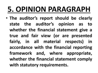 5. OPINION PARAGRAPH
• The auditor’s report should be clearly
state the auditor’s opinion as to
whether the financial statement give a
true and fair view (or are presented
fairly, in all material respects) in
accordance with the financial reporting
framework and, where appropriate,
whether the financial statement comply
with statutory requirements.
 