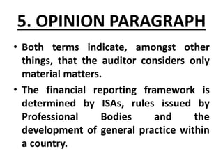 • Both terms indicate, amongst other
things, that the auditor considers only
material matters.
• The financial reporting framework is
determined by ISAs, rules issued by
Professional Bodies and the
development of general practice within
a country.
5. OPINION PARAGRAPH
 