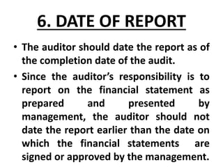 6. DATE OF REPORT
• The auditor should date the report as of
the completion date of the audit.
• Since the auditor’s responsibility is to
report on the financial statement as
prepared and presented by
management, the auditor should not
date the report earlier than the date on
which the financial statements are
signed or approved by the management.
 