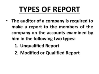 TYPES OF REPORT
• The auditor of a company is required to
make a report to the members of the
company on the accounts examined by
him in the following two types:
1. Unqualified Report
2. Modified or Qualified Report
 