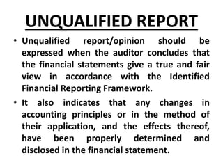 UNQUALIFIED REPORT
• Unqualified report/opinion should be
expressed when the auditor concludes that
the financial statements give a true and fair
view in accordance with the Identified
Financial Reporting Framework.
• It also indicates that any changes in
accounting principles or in the method of
their application, and the effects thereof,
have been properly determined and
disclosed in the financial statement.
 