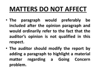 • The paragraph would preferably be
included after the opinion paragraph and
would ordinarily refer to the fact that the
auditor’s opinion is not qualified in this
respect.
• The auditor should modify the report by
adding a paragraph to highlight a material
matter regarding a Going Concern
problem.
MATTERS DO NOT AFFECT
 
