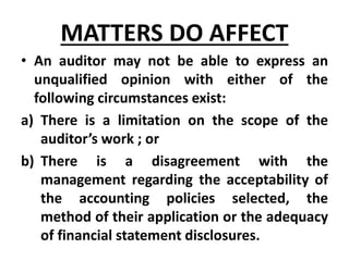 • An auditor may not be able to express an
unqualified opinion with either of the
following circumstances exist:
a) There is a limitation on the scope of the
auditor’s work ; or
b) There is a disagreement with the
management regarding the acceptability of
the accounting policies selected, the
method of their application or the adequacy
of financial statement disclosures.
MATTERS DO AFFECT
 