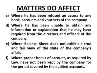 c) Where he has been refused an access to any
book, accounts and vouchers of the company.
d) Where he has been unable to obtain any
information or explanation that he may have
required from the directors and officers of the
company.
e) Where Balance Sheet does not exhibit a true
and fair view of the state of the company's
affair.
f) Where proper books of account, as required by
Law, have not been kept by the company for
the period covered by the audited accounts.
MATTERS DO AFFECT
 