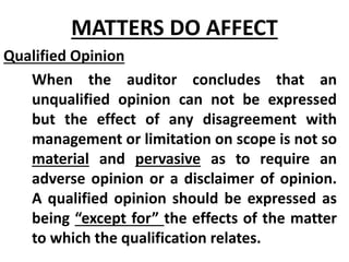 Qualified Opinion
When the auditor concludes that an
unqualified opinion can not be expressed
but the effect of any disagreement with
management or limitation on scope is not so
material and pervasive as to require an
adverse opinion or a disclaimer of opinion.
A qualified opinion should be expressed as
being “except for” the effects of the matter
to which the qualification relates.
MATTERS DO AFFECT
 