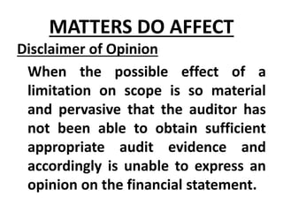 Disclaimer of Opinion
When the possible effect of a
limitation on scope is so material
and pervasive that the auditor has
not been able to obtain sufficient
appropriate audit evidence and
accordingly is unable to express an
opinion on the financial statement.
MATTERS DO AFFECT
 