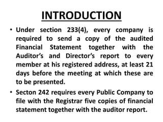 • Under section 233(4), every company is
required to send a copy of the audited
Financial Statement together with the
Auditor’s and Director’s report to every
member at his registered address, at least 21
days before the meeting at which these are
to be presented.
• Secton 242 requires every Public Company to
file with the Registrar five copies of financial
statement together with the auditor report.
INTRODUCTION
 