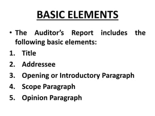 BASIC ELEMENTS
• The Auditor’s Report includes the
following basic elements:
1. Title
2. Addressee
3. Opening or Introductory Paragraph
4. Scope Paragraph
5. Opinion Paragraph
 