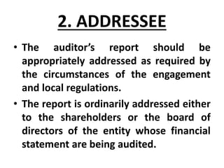 2. ADDRESSEE
• The auditor’s report should be
appropriately addressed as required by
the circumstances of the engagement
and local regulations.
• The report is ordinarily addressed either
to the shareholders or the board of
directors of the entity whose financial
statement are being audited.
 