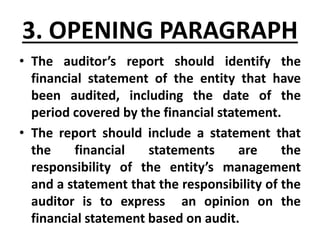 3. OPENING PARAGRAPH
• The auditor’s report should identify the
financial statement of the entity that have
been audited, including the date of the
period covered by the financial statement.
• The report should include a statement that
the financial statements are the
responsibility of the entity’s management
and a statement that the responsibility of the
auditor is to express an opinion on the
financial statement based on audit.
 