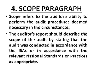 4. SCOPE PARAGRAPH
• Scope refers to the auditor’s ability to
perform the audit procedures deemed
necessary in the circumstances.
• The auditor’s report should describe the
scope of the audit by stating that the
audit was conducted in accordance with
the ISAs or in accordance with the
relevant National Standards or Practices
as appropriate.
 