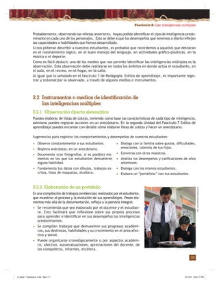 Fascículo 8: Las inteligencias múltiples
15
Probablemente, observando las viñetas anteriores, hayas podido identiﬁcar el tipo de inteligencia predo-
minante en cada uno de los personajes. Esto se debe a que los desempeños que tenemos a diario reﬂejan
las capacidades o habilidades que hemos desarrollado.
Si nos pidieran describir a nuestros estudiantes, es probable que recordemos a aquellos que destacan
en el razonamiento lógico, en el buen manejo del lenguaje, en actividades gráﬁco-plásticas, en la
música o el deporte.
Como es fácil deducir, uno de los medios que nos permite identiﬁcar las inteligencias múltiples es la
observación. Esta observación debe realizarse en todos los ámbitos en donde actúa el estudiante, en
el aula, en el recreo, en el hogar, en la calle.
Al igual que lo señalado en el fascículo 7 de Pedagogía: Estilos de aprendizaje, es importante regis-
trar y sistematizar lo observado, a través de algunos medios o instrumentos.
2.2 Instrumentos o medios de identificación de
las inteligencias múltiples
2.2.1 Observación directa sistemática
Puedes elaborar de listas de cotejo, teniendo como base las características de cada tipo de inteligencia,
asimismo puedes registrar acciones en un anecdotario. En la segunda Unidad del Fasciculo 7 Estilos de
aprendizaje puedes encontar con detalle cómo elaborar listas de cotejo y hacer un anecdotario.
Sugerencias para registrar los comportamientos y desempeños de nuestros estudiantes:
2.2.2. Elaboración de un portafolio
Es una compilación de trabajos (evidencias) realizados por el estudiante,
que muestran el proceso y la evolución de sus aprendizajes. Posee ele-
mentos más allá de la documentación, reﬂeja a la persona integral.
• Se recomienda que sea elaborado por el docente y el estudian-
te. Esto facilitará que reﬂexione sobre sus propios procesos
para aprender e identiﬁcar en sus desempeños las inteligencias
predominantes.
• Se compilan trabajos que demuestren sus progresos académi-
cos, sus destrezas, habilidades y su crecimiento en el área afec-
tiva y social.
• Puede organizarse cronológicamente o por aspectos académi-
co, afectivo, autoevaluaciones, apreciaciones del docente, de
los compañeros, informes, etcétera.
• Observa constantemente a sus estudiantes.
• Registra anécdotas, en un anecdotario.
• Documenta (con fotografías, si es posible) mo-
mentos en los que tus estudiantes demuestren
alguna habilidad.
• Fundamenta tus datos con dibujos, trabajos es-
critos, fotos de maquetas, etcétera.
• Dialoga con la familia sobre gustos, diﬁcultades,
emociones, talentos de tus hijos.
• Conversa con otros maestros.
• Analiza los desempeños y caliﬁcaciones de años
anteriores.
• Dialoga con los mismos estudiantes.
• Elabora un “portafolio” con tus estudiantes.
Foto:ArchivoMinisteriodeEducación
Z_Serie 1 Fasciculo 8 .indd Sec1:17Z_Serie 1 Fasciculo 8 .indd Sec1:17 8/11/07 6:03:17 PM8/11/07 6:03:17 PM
 