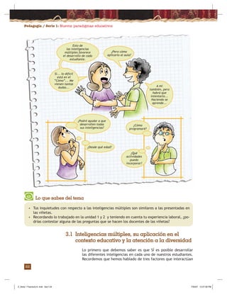 Pedagogía / Serie 1: Nuevos paradigmas educativos
22
• Tus inquietudes con respecto a las inteligencias múltiples son similares a las presentadas en
las viñetas.
• Recordando lo trabajado en la unidad 1 y 2 y teniendo en cuenta tu experiencia laboral, ¿po-
drías contestar alguna de las preguntas que se hacen los docentes de las viñetas?
Lo que sabes del tema
3.1 Inteligencias múltiples, su aplicación en el
contexto educativo y la atención a la diversidad
Lo primero que debemos saber es que SÍ es posible desarrollar
las diferentes inteligencias en cada uno de nuestros estudiantes.
Recordemos que hemos hablado de tres factores que interactúan
¿Cómo
programaré?
¿Qué
actividades
puedo
incorporar?
¿Podré ayudar a que
desarrollen todas
sus inteligencias?
¿Desde qué edad?
Esto de
las inteligencias
múltiples favorece
el desarrollo de cada
estudiante.
¿Pero cómo
aplicarlo al aula?
Sí... lo difícil
está en el
“Cómo”... Me
vienen tantas
dudas... A mí
también, pero
habrá que
intentarlo...
Haciendo se
aprende...
Z_Serie 1 Fasciculo 8 .indd Sec1:24Z_Serie 1 Fasciculo 8 .indd Sec1:24 7/30/07 12:27:28 PM7/30/07 12:27:28 PM
 