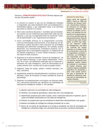 Fascículo 8: Las inteligencias múltiples
29
PROYECTO SPECTRUM
Forma parte del proyecto
CERO y nació en 1984 por
iniciativa de Howard Gard-
ner y David Henry Feldman.
Se concentra en investigar
propuestas prácticas para
renovar los diseños curricu-
lares y los sistemas de eva-
luación en la etapa preesco-
lar y en los primeros años de
educaciónprimaria.Partede
la idea de que cada niño(a)
posee un perﬁl muy singu-
lar (un “espectro” propio
de inteligencias), que debe
ser conocido por los(las)
docentes en la etapa inicial
de su formación a través de
un seguimiento constante y
minucioso. Las investigacio-
nes promovidas por Spec-
trum ofrecen las estructu-
ras teóricas necesarias para
replantear nuestra manera
de entender el crecimiento
de los(las) niños(as), para
revalorar algunas cualidades
especíﬁcas en ellos(ellas) y
para crear pautas concre-
tas para la generación de
atmósferas educativas ópti-
mas para el aprendizaje de
los(las) niños(as).
Extraído de artículo ¿Cómo estimular a nuestros
niños? , Anna Lucía Campos, Revista El Educador,
Editorial Norma
Entonces, ¿CÓMO APLICARLAS EN EL AULA? Veremos algunas pau-
tas que nos pueden ayudar:
a) Abordar cada tema con actividades de cada inteligencia.
b) Planiﬁcar una unidad de aprendizaje y desarrollar dos o tres inteligencias.
c) Implementar proyectos para todo el grado, nivel o institución educativa en general, que in-
cluyan actividades relacionadas con casi todas las inteligencias.
d) Plantear un proyecto para que los estudiantes lo desarrollen individualmente o por grupos.
e) Realizar actividades de inteligencias múltiples alrededor de un valor.
f) Dentro de una sesión de aprendizaje se le brinda al estudiante una lista de actividades por
inteligencia y ellos(ellas) eligen con cuál desarrollan las acciones o productos planteados.
1. Lo primero es conocer lo que son las inteligencias múltiples
y comprender que cada estudiante tiene una predisposición y
sensibilidad singular, y que responderá mejor a los estímulos
que estén en relación a la misma.
2. Tener clara conciencia del punto 1. Considera que los estudian-
tes cuentan con las condiciones para desarrollar todas las inte-
ligencias, y, por eso, es importante tener en cuenta las “venta-
nas de oportunidad” y las “experiencias activadoras”.
3. Incluir actividades diversas en la programación curricular,
como las mencionadas anteriormente. Si las observas con de-
tenimiento, podrás descubrir cómo relacionar las actividades
señaladas para diferentes inteligencias. Por ejemplo, puedes
desarrollar una dramatización (cinestésico-corporal) con la
organización de la escenografía (espacial), la elaboración de
los libretos (lingüística), e incluir fondos musicales o cancio-
nes sobre el tema (musical).
4. Organizar en el aula los llamados “centros de inteligencia”, de
los que habla Armstrong, lo que implica implementar “rinco-
nes” en el aula, con diferentes materiales que se relacionen y
estimulen con cada inteligencia, como los mencionados en el
cuadro anterior (ver: recursos con los que se puede contar).
5. Organizar visitas de campo, salidas a medios naturales, mu-
seos, conciertos.
6. Implementar proyectos interdisciplinarios y coordinar con otros
docentes, tratar de incorporar la mayor cantidad de áreas de
aprendizaje.
7. Organizar tus programaciones curriculares con diversos mode-
los o estructuras partiendo por identiﬁcar las habilidades de
cada tipo de inteligencia (unidad 1). Por ejemplo:
Z_Serie 1 Fasciculo 8 .indd Sec1:31Z_Serie 1 Fasciculo 8 .indd Sec1:31 7/30/07 12:28:17 PM7/30/07 12:28:17 PM
 