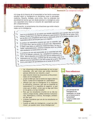 Fascículo 8: Las inteligencias múltiples
5
Juan es un estudiante de secundaria que estudia matemática para aprobar sólo con la nota
mínima. Él sabe hacer muy bien los cálculos en cada bimestre y aprueba con las justas. Siem-
pre les dice a sus compañeros que él será un destacado pintor en el ámbito mundial y que la
matemática solo le servirá para que no le engañen.
A lo largo de la historia de la humanidad se han hecho numerosos
estudios sobre la inteligencia en disciplinas como la psicología,
medicina, ﬁlosofía, biología, entre otras. Esto ha originado una
pluralidad de teorías que van desde plantear la inteligencia como
una capacidad única hasta un conjunto de capacidades que pue-
den complementarse.
A continuación, te presentamos tres situaciones que están relacio-
nadas con la inteligencia:
El profesor de matemática comenta que Juan no responde, que
es un buen chico, pero su cerebro no da para más. Seguramente
se debe a que tiene un coeﬁciente intelectual bajo y no hay re-
medio. Lamentablemente, comenta el docente entre sus colegas,
este estudiante no tendrá éxito en la vida.
La profesora de arte está sorprendida de la creatividad que pone
Juan en sus dibujos y pinturas. Sus compañeros lo estiman y ad-
miran. Pero la docente no se explica por qué sus caliﬁcaciones en
matemática son tan bajas. Comenta que tal vez se deba a que no le
gusta el curso de matemática y por ello no pone de su parte. Ella confía
en él y está segura de que destacará en el campo de las artes.
• Las situaciones arriba presentadas tal vez te sean
conocidas. ¿Por qué crees que ambos docentes
piensan diferente con relación a Juan?
• ¿Qué relación tienen las situaciones arriba presen-
tadas con la inteligencia?
• ¿A qué se debe que Juan se sienta tan seguro sobre su
futuro, a pesar de no responder en matemática?
• ¿Piensas que Juan es inteligente? Si tu respuesta
es aﬁrmativa, entonces, ¿por qué no responde en
matemática? Si tu respuesta es negativa, ¿a qué
crees que se deba?, ¿crees que es algo que lleva
en los genes y no hay remedio?
• Para que los estudiantes triunfen en la vida du-
rante su etapa escolar, ¿deben dominar Comunica-
ción, Matemática y Ciencia, Tecnología y Ambien-
te? ¿Por qué?
• ¿Cuándo consideras que uno de tus estudiantes es
inteligente?
• Cuando se habla de inteligencia, ¿a qué nos refe-
rimos?, ¿se pueden tener varias inteligencias?
Para reflexionar
• ¿La concepción de
inteligencia ha
cambiado a lo largo
de la historia de la
humanidad?
• ¿A qué se debe este
cambio?
www.geppemaia.com.br
Z_Serie 1 Fasciculo 8 .indd Sec1:7Z_Serie 1 Fasciculo 8 .indd Sec1:7 7/30/07 12:20:21 PM7/30/07 12:20:21 PM
 