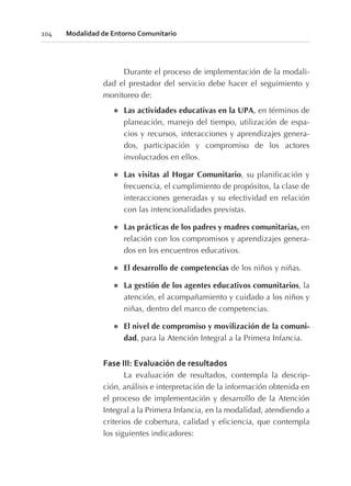 Durante el proceso de implementación de la modali-
dad el prestador del servicio debe hacer el seguimiento y
monitoreo de:
l Las actividades educativas en la UPA, en términos de
planeación, manejo del tiempo, utilización de espa-
cios y recursos, interacciones y aprendizajes genera-
dos, participación y compromiso de los actores
involucrados en ellos.
l Las visitas al Hogar Comunitario, su planificación y
frecuencia, el cumplimiento de propósitos, la clase de
interacciones generadas y su efectividad en relación
con las intencionalidades previstas.
l Las prácticas de los padres y madres comunitarias, en
relación con los compromisos y aprendizajes genera-
dos en los encuentros educativos.
l El desarrollo de competencias de los niños y niñas.
l La gestión de los agentes educativos comunitarios, la
atención, el acompañamiento y cuidado a los niños y
niñas, dentro del marco de competencias.
l El nivel de compromiso y movilización de la comuni-
dad, para la Atención Integral a la Primera Infancia.
Fase III: Evaluación de resultados
La evaluación de resultados, contempla la descrip-
ción, análisis e interpretación de la información obtenida en
el proceso de implementación y desarrollo de la Atención
Integral a la Primera Infancia, en la modalidad, atendiendo a
criterios de cobertura, calidad y eficiencia, que contempla
los siguientes indicadores:
104 Modalidad de Entorno Comunitario
 