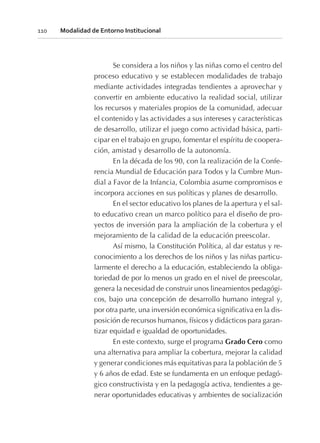 Se considera a los niños y las niñas como el centro del
proceso educativo y se establecen modalidades de trabajo
mediante actividades integradas tendientes a aprovechar y
convertir en ambiente educativo la realidad social, utilizar
los recursos y materiales propios de la comunidad, adecuar
el contenido y las actividades a sus intereses y características
de desarrollo, utilizar el juego como actividad básica, parti-
cipar en el trabajo en grupo, fomentar el espíritu de coopera-
ción, amistad y desarrollo de la autonomía.
En la década de los 90, con la realización de la Confe-
rencia Mundial de Educación para Todos y la Cumbre Mun-
dial a Favor de la Infancia, Colombia asume compromisos e
incorpora acciones en sus políticas y planes de desarrollo.
En el sector educativo los planes de la apertura y el sal-
to educativo crean un marco político para el diseño de pro-
yectos de inversión para la ampliación de la cobertura y el
mejoramiento de la calidad de la educación preescolar.
Así mismo, la Constitución Política, al dar estatus y re-
conocimiento a los derechos de los niños y las niñas particu-
larmente el derecho a la educación, estableciendo la obliga-
toriedad de por lo menos un grado en el nivel de preescolar,
genera la necesidad de construir unos lineamientos pedagógi-
cos, bajo una concepción de desarrollo humano integral y,
por otra parte, una inversión económica significativa en la dis-
posición de recursos humanos, físicos y didácticos para garan-
tizar equidad e igualdad de oportunidades.
En este contexto, surge el programa Grado Cero como
una alternativa para ampliar la cobertura, mejorar la calidad
y generar condiciones más equitativas para la población de 5
y 6 años de edad. Este se fundamenta en un enfoque pedagó-
gico constructivista y en la pedagogía activa, tendientes a ge-
nerar oportunidades educativas y ambientes de socialización
110 Modalidad de Entorno Institucional
 