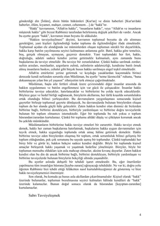 gönderdiği din [İslâm], dinin bütün hükümleri [Kur'an] ve dinin haberleri [Kur'an'daki
haberler, ölüm, kıyamet, mahşer, cennet, cehennem…] de “hakk”tır.
“Hakk” kavramının, “Allah'ın hakkı”, “insanların hakkı”, veya “Allah'ın ve insanların
müşterek hakkı” gibi bizzat Rabbimiz tarafından belirlenmiş değişik şekilleri de vardır. Ancak
bu ayette geçen “hakk”, kavramın iman boyutu ile alâkalıdır.
“Hakkın tavsiyeleşilmesi” deyimi, kavramın toplumsal boyutta da ele alınması
gerektiğini, yani kişileri ilgilendirdiği kadar toplumu da ilgilendirdiğini ifade etmektedir.
Toplumsal açıdan ele alındığında ise müminlerden oluşan toplumun sürekli bir duyarlılıkla,
hakka karşı batılın yayılmasına seyirci kalmaması anlamına gelir. Batıl, hakka göre temelsiz,
boş, gerçek olmayan, uymayan, geçersiz demektir. Yani toplumdaki her fert, hakkı,
doğruluğu, adaleti sadece kendisi yerine getirmekle kalmamalı, aynı zamanda bunu
başkalarına da tavsiye etmelidir. Bu tavsiye bir zorunluluktur. Çünkü hakka sarılmak zordur;
nefsin arzuları, menfaatler, azgınların zulmü, zalimlerin adaletsizliği, kendisine batılı örnek
almış insanların baskısı, cehalet gibi birçok husus hakka sarılmaya engel teşkil etmektedir.
Allah'ın emirlerini yerine getirmek ve koyduğu yasaklardan kaçınmakla birinci
derecede kendi nefsinden sorumlu olan Müslüman, bu ayetle “neme lâzımcılık” ruhunu, “bana
dokunmayan yılan bin yıl yaşasın” zihniyetini terk etmeye çağırılmaktadır.
Müslüman, başta aile fertleri olmak üzere çevresindeki diğer insanlar arasında da
hakkın uygulanması ve batılın engellenmesi için var gücü ile çalışacaktır. İnsanlar hakkı
birbirlerine tavsiye edecekler, hatırlatacaklar ve birbirlerini bu yolda teşvik edeceklerdir.
Böylece gaye ve hedef birliği sağlanacak, bireylerin akıllarına, her türlü koşulda sorumlulukta
ortak olunduğu bilinci yerleşecektir. Bu davranışların yaygınlaşması sonucunda kişisel
gayretler birleşip toplumsal gayrete dönüşecek, bu davranışlarda bulunan bireylerden oluşan
toplum da her alanda güçlü hâle gelecektir. Zaten hakkın kendisi olan dinimiz de bizlerden
birbirine bağlı, birbirini destekleyen, birbiriyle yardımlaşan ve birbirine doğru tavsiyelerde
bulunan bir toplum olmamızı istemektedir. Eğer bir toplumda bu ruh yoksa o toplum
hüsrandan/zarardan kurtulamaz. Çünkü bir toplumu ahlâkî düşüş ve çöküşten korumak ancak
bu şekilde mümkündür.
Müslümanların birbirlerine hakkı tavsiye etmeleri bir zarurettir. Hakkı tavsiye etmek
demek, hakkı her zaman başkalarına hatırlatmak, başkalarını hakka uygun davranmaları için
teşvik etmek, hakka uygunluğu toplumda ortak amaç hâline getirmek demektir. Hakkı
birbirine tavsiye eden bireylerden oluşmuş bir toplum, ortak sorumluluk bilinci gelişmiş bir
toplum olduğundan, pek çok sorununu bu sayede aşmış bir toplumdur. Çünkü toplumdaki her
birey bilir ve görür ki, hakkın bekçisi sadece kendisi değildir. Böyle bir toplumda kişisel
amaçlar birleşerek hakkı yaşamak ve yaşatmak hedefine yönelmiştir. Bireyler, böyle bir
toplumun mensubu oldukları için asla mahcup olmazlar, aksine kıvanç duyarlar. Zaten hakkın
kendisi olan bu din de ancak birbirine bağlı, birbirini destekleyen, birbiriyle yardımlaşan ve
birbirine tavsiyelerde bulunan bireylerin bekçiliği altında yaşanabilir.
Bu ayetler aslında dehşetli bir tehdidi işaret etmektedir. Bu, eğer önerilenler
yapılmazsa tüm insanlığın hüsrana [kayba-zarara] uğrayacağı tehdididir. Ne var ki, doğru yolu
öğreten Rabbimiz bizi tehdit ettiği felâketten nasıl kurtulabileceğimizi de göstermiş ve bize
hakkı tavsiyeleşmemizi önermiştir.
Son olarak, bu konuda şu husus asla akıllardan çıkarılmamalıdır: Kişisel olarak “hakk”
üzerinde bulunanlar, toplumun bozulmasına seyirci kalmaları hâlinde kendileri de “hakk”
üzerinde kalamazlar. Bunun doğal sonucu olarak da hüsrandan [kayıptan-zarardan]
kurtulamazlar.
Sabrı Tavsiyeleşmek
4
 