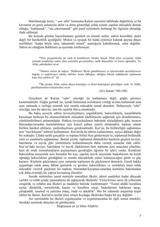Hatırlanacağı üzere, “‫صبر‬ sabr” konusuna Kalem suresinin tahlilinde değinilmiş ve bu
kavramın en geniş anlamıyla aklın ve dinin gösterdiği yolda azimle yapılan mücadele demek
olduğu, “katlanmak”, “ses çıkarmamak” gibi pasif eylemlerle herhangi bir ilgisinin olmadığı
ifade edilmişti.
Bu konuda gözden kaçırılmaması gereken en önemli nokta, sabrın kesinlikle atalet
değil, bir hareketlilik içerdiğidir. Miskin ve uyuşuk bir halde eylemsiz kalarak payına düşen
rezillikleri “kader böyle imiş, tahammül etmeli” mantığıyla kabullenmek, sabır değildir.
Sabrın ne olduğunu Rabbimiz şu ayetinde özetlemiştir.
146
Nice peygamberler de vardı ki kendileriyle beraber birçok Allah erleri savaştılar; Allah
yolunda kendilerine isabet eden şeylerden gevşemediler, zaafa düşmediler ve boyun eğmediler. Ve
Allah, sabredenleri sever.
147
Onların sözleri de sadece: “Rabbimiz! Bizim günahlarımızı ve işlerimizdeki aşırılıklarımızı
bağışla ve ayaklarımızı sabitle, kâfirler; Senin ilâhlığını, rabliğini bilerek reddedenler toplumuna
karşı bize yardım et!” idi.
148
Bu yüzden Allah, onlara dünya karşılığını ve âhiret karşılığının güzelliğini verdi. Ve Allah,
güzelleştirenleri-iyileştirenleri sever.
(Al-i Imran/ 146-148)
Gerçekten de Kur'an “sabr” sözcüğü ile katlanmayı değil, göğüs germeyi
kastetmektedir. Göğüs germek ise, içinde bulunulan zorlukların verdiği acılara katlanmak ama
aynı zamanda o zorluğu yenmek için onunla mücadele etmek demektir. Dolayısıyla “sabr”
sözcüğü, tam bir aktivite, tam bir canlılık ihtiva etmektedir.
Bu bakış açısıyla sabrın tavsiyeleşilmesi; azgınlıklarla, haksızlıklarla, karanlıklarla
karşılaşan herkesin bu olumsuzluklarla mücadele edebilmesini sağlamak için desteklenmesi,
yüreklendirilmesi anlamındadır. Hakkın tavsiyeleşilmesi bahsinde söylediğimiz gibi, insanın
hüsrandan/zarardan kurtulabilmesi için kişisel çabası yeterli olmamakta, toplum olarak
birlikte hareket edilmesi, yardımlaşılması gerekmektedir. Kur’an, bu birlikteliğin sağlanması
için “teşvikleşme” tabirini kullanmıştır. Kur'an'da bu tabirin kullanılması, ayrıca dikkate değer
bir noktadır. Çünkü tarihî gerçekler ve toplum bilimi bize göstermiştir ki, toplumsal birliktelik
emir ve yasaklarla sağlanamaz. Bunun yerine, toplumsal dinamikleri harekete geçiren tavsiye,
hatırlatma ve teşvik gibi yöntemlerin kullanılmasıyla daha verimli sonuçlar elde edilir.
Kur’an’daki tavsiye, hatırlatma ve teşvik ifadelerinin hem toplumu aynı amaçlara yönelten,
hem de ortak sorumlulukların paylaşılması gerektiğini öğreten bir işlevi vardır. Kendisini
haksızlıklar karşısında aciz hisseden bir kişi, yapılan teşvik sayesinde başkalarının da kendi
uğradığı haksızlıkları gördüğünü ve onunla mücadelede yalnız kalmayacağını görür ve güç
kazanır. Kişilerin güçlenmesi aynı zamanda toplumun da güçlenmesi demektir. Gerek hakka
uygunluğu ortak amaç hâline getirerek ve gerekse haksızlıklara ve zorluklara karşı ortak
mücadele vererek güçlenen bir toplum, hüsrandan/kayıptan-zarardan kurtulma bakımından
çok daha avantajlı bir yapıya kavuşmuş olacaktır.
Surede müminlere işaret suretiyle emredilen ilkeler, ahiret saadetleri kadar dünyada
varlıklı ve refah içinde yaşamalarını da sağlayacak ilkelerdir. Yirmi birinci asrın ilk yıllarında
zenginlik ve refahın ana ilkeleri şu maddeler halinde özetlenmiştir: “Temel ahlâkî kurallara
uyma, dürüstlük, sorumluluk, kanun ve kurallara saygı, başkalarının haklarına saygı,
çalışkanlık, tasarruf ve yatırıma inanç, irade ve dakiklik”. Bin bir zahmetle araştırılıp tespit
edilen bu ilkeler, Kur'an'ın asırlar önce ortaya koyduğu ilkelerden başka bir şey değildir.
Asr suresindeki bu ilkeleri uygulayanlar ve uygulamayanlar ile ilgili somut örnekler,
ilerideki surelerde detayları ile görülecektir.
Doğrusunu en iyi bilen Allah'tır.
5
 