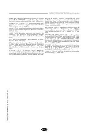 CADERNOCRH,Salvador,v.24,n.63,p.663-678,2011
672
POLÍTICA NACIONAL DE JUVENTUDE: trajetória e desafios
CURY, Beto. Os muitos desafios da política nacional de
juventude. In: AVRITZER, Leonardo (Org.). Experiências
nacionais de participação social. São Paulo. Cortez, 2009.
DAYRELL, J.T.; GOMES, N.L. A juventude no Brasil. Dis-
ponível em: <www.fae.ufmg.br/ objuventude/textos/
SESI>. Acesso em: 23 jun 2010.
IBASE; PÓLIS. Juventude brasileira e democracia: parti-
cipação, esferas e políticas públicas. Relatório Final – nov.
2005. Grafitto.
IBGE. PNAD. Pesquisa Nacional por Amostra de
Domicílos. 2007. Educação juventude raça/cor: primei-
ras análises. Brasília: Comunicado da Presidência nº12,
2008.
IPEA et al. (Org.) Juventude e políticas sociais no Brasil.
Brasília: IPEA, 2009. 303p.
IPEA. Pesquisa Nacional por Amostra de Domicílos
(PNAD). 2008. Juventude: primeiras análise. Disponível
em: <http://www.ipea.gov.br/sites/ 000/2/pdf/
091203_ComPres36Juvent.pdf>. Acesso em: 26 jun.
2010.
LOPES, R.E.; SILVA, C.R.; MALFITANO, A.P. Adolescên-
cia e juventude de grupos populares urbanos no Brasil e
as políticas públicas: apontamentos históricos. Revista
HISTEDBR On-line, Campinas, n.23, p.114-130, set. 2006.
MOTTA JR, Eliseu F. Infância e juventude. Os meios
modernos de comunicação e os mecanismos de controle.
Juslitio, São Paulo, v.63, n.196, out./dez., 2001. Disponí-
vel em: <http://bdjur.stj.gov.br/ xmlui/bitstream/handle/
2011/24315/infancia_juventude_meios_modernos>.
Acesso em: 26 jun. 2010.
RIO GRANDE DO SUL. Assembléia Legislativa. Pacto da
juventude gaúcha. Disponível em: <http://
w w w . a l . r s . g o v . b r / D o w n l o a d / C C D H /
Pacto_Juventude_Gaucha.PDF>. Acesso em: 26 jun.
2010.
SPOSITO, M.P.; CARRANO, P.C.R. Juventude e políticas
no Brasil. In: DÁVILA,Oscar Leon (Org.) Políticas públi-
cas de juventud em América Latina: para Ediciones CIDPA,
de Vinã del Mar, Chile/In: REUNIÃO ANUAL DO ANPED,
26, Poços de Caldas, MG, de 5 a 8 de dez. 2003. Disponível
em: <http://www.scielo.br/pdf/rbedu/n24/n24a03.pdf>.
Acesso em: 09 mar. 2010.
SPOSITO, M.P. Trajetórias na constituição de políticas
públicas de juventude no Brasil. In: FREITAS, M.V. de;
PAPA, F. de C. (Org.) Políticas públicas: juventude em
pauta. 2.ed. São Paulo: Cortez, 2008. p.57-75.
UNESCO. Políticas públicas de/para/com juventudes.
Brasília: UNESCO, 2004. 304p.
 