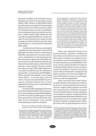 CADERNOCRH,Salvador,v.24,n.63,p.663-678,2011
665
Roselani Sodré da Silva,
Vini Rabassa da Silva
Dessetotal,14milhõesvivememfamíliascomren-
da familiar per capita de até meio salário mínimo
(PNAD, 2007). Estudos do IBGE/PNAD (2007)
apontam que quase a metade dos desempregados
do país é jovem. Esses dados se agravam a partir
da constatação de que, em média, os trabalhado-
res jovens ganham menos da metade do que rece-
bem os adultos (PNAD, 2006). Metade dos 54%
que estão empregados trabalha sem carteira assi-
nada. Ou seja, do total de jovens, apenas 27% têm
emprego com carteira assinada e, portanto, direi-
tos trabalhistas e previdenciários assegurados
(IPEA, 2008).
A violência é outro fator que vem atingindo
a população juvenil. Atualmente, mais de 70% da
população carcerária2
do país é constituída por
indivíduos que pertencem a essa faixa etária. O
acesso, a permanência e o êxito na educação tam-
bém representam algumas das dificuldades dos
jovens nessa área, principalmente daqueles das
classes de baixa renda. Apenas 13% do total estão
cursando o ensino superior e 70% dos considera-
dos pobres são negros (IPEA, 2008). Somam-se a
esses dados os problemas que eles enfrentam na
áreadasaúde–acontaminaçãopeloHIV/AIDS,as
DSTs e a gravidez não planejada, o uso de drogas
lícitas e ilícitas – e, em outras áreas, como a da
cultura. A escassez de oportunidades de acesso a
espaços e produções culturais leva os jovens
despenderemseutempoociosoematividadesina-
dequadas e perigosas.
Emmaiode2010,organizaçõesdejuventu-
de do Estado do Rio Grande do Sul, participantes
doencontrorealizadopelaAssembleiaLegislativa,
que tratou das políticas públicas para a juventu-
de, lançaram o Pacto da Juventude Gaúcha, inclu-
indo, no texto introdutório, várias situações
vivenciadas pela juventude na atualidade.
De que jovens estamos falando? Falamos de jo-
vens que, em sua maioria, estão subempregados
ou desempregados, expulsos do meio rural por
falta de alternativas, submetidos à violência, que
sofrem e praticam, que têm inúmeros de seus
direitos negados. Falamos de jovens negros (as),
que sofrem o racismo e os efeitos da escravidão.
Excluídos (as) do mercado de trabalho, do siste-
ma de ensino e vítimas preferenciais da violên-
cia e do genocídio praticado pelo estado. Fala-
mos de jovens das mais diferentes expressões
sexuais, ainda marcadas pela intolerância e pelo
desrespeito. De jovens estudantes de escolas pú-
blicas completamente desestruturadas, sem pro-
fessores, esquecidas pelo poder público. De jo-
vens universitários pobres sem qualquer políti-
ca de permanência que garanta os estudos. De
jovens que não têm perspectivas de ingressar na
universidade. Falamos de jovens excluídos dos
espaços de participação e de poder (Rio Grande
do Sul. Assembléia Legislativa, 2010, p.2).
Assim, essas organizações juvenis, nesse
trecho introdutório, expressam a tendência em
caracterizar a juventude atual como uma fase da
vida na qual a maioria de seus integrantes entra
em confronto com várias manifestações da ques-
tão social, indicando que as desigualdades econô-
micas, sociais e culturais dividem esse segmento
em duas juventudes distintas: os que conseguem
usufruir da condição de “ser jovem” e os que pas-
sam da infância diretamente à condição de vida
adulta, inserindo-se no mercado de trabalho for-
mal ou informal precocemente, ou, ainda, ingres-
sando no mundo da marginalidade.
Ainda, nesse Pacto da Juventude Gaúcha,
na análise das quinze demandas apresentadas no
documento,3
é possível perceber claramente que
os jovens “exigem” políticas públicas exclusivas
para o segmento jovem e focalizadas nos grupos
menos favorecidos. Chama a atenção a frequência
do uso da palavra “exigimos” na argumentação de
onzedasdemandasapresentadas,refletindoacons-
ciência desses jovens do seu papel como sujeitos
de direitos. Negando a condição que lhes é atribu-
ída, muitas vezes, de expectador passivo, eles cla-
2
De acordo com o Departamento Penitenciário Nacional,
do Ministério da Justiça (DEPEN), os presídios brasilei-
ros abrigam 440 mil detentos em 1.134 prisões, sendo
que mais de 280 mil (cerca de 70%) são jovens entre 18
e 29 anos, que não completaram o ensino fundamental,
incluindo cerca de 10% de analfabetos.
www.projovemurbano.gov.br/site/interna.Noticias
3
O Pacto da Juventude Gaúcha apresenta quinze propos-
tas contemplando as áreas da: Educação – Ensino Bási-
co; Educação - Assistência estudantil; Saúde; Seguran-
ça Pública; Trabalho; Juventude Camponesa; Comuni-
cação; Igualdade Racial; Direito à Cidade; Cultura; Espor-
te; Educação – Universidades; Diversidade sexual; Parti-
cipação; Jovens Mulheres. Mais detalhes sobre as pro-
postas buscar no site www.al.rs.gov.br/Download/CCDH/
Pacto_Juventude_Gaucha.PDF.
 