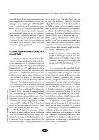 CADERNOCRH,Salvador,v.24,n.63,p.663-678,2011
666
POLÍTICA NACIONAL DE JUVENTUDE: trajetória e desafios
mam pelo direito de serem protagonistas na cons-
trução de políticas públicas e corroboram as con-
siderações apresentadas pela UNESCO (2004,
p.20), “... de que políticas de juventudes compre-
endem,defato,políticasde/para/comjuventudes”.
Convém destacar que muitas demandas
apresentadas pela juventude não são exclusivas
dessesegmento,umavezquedecorremdaquestão
socialnacontemporaneidade.Portanto,deve-seter
o cuidado de não construir uma imagem de
vitimização desse segmento social associada
meramenteàquestãogeracional.
GÊNESEEDESENVOLVIMENTODAPOLÍTICA
DAJUVENTUDE
Internacionalmente,adiscussãomaisefeti-
va sobre a importância do segmento juvenil, den-
tro das políticas públicas, surge a partir dos com-
promissos firmados pela Organização das Nações
Unidas (ONU), em 1965, na Declaração sobre a
PromoçãoentreaJuventudedosIdeaisdaPaz,Res-
peito Mútuo e Compreensão entre os povos. Essa
temática retorna e ganha maior visibilidade, em
1985,comainstituiçãopelaONUdoprimeiroAno
Internacional da Juventude: Participação, Desen-
volvimento e Paz. Somente dez anos depois, em
1995, foram construídas as estratégias internacio-
nais de enfrentamento dos desafios da juventude,
por meio do Programa Mundial de Ação para a
Juventude (PMAJ), aprovado na Assembleia Geral
das Nações Unidas, pela Resolução nº 50/1981.
Posteriormente, destacam-se a Declaração de Lis-
boa sobre a Juventude, lançada após a I Conferên-
cia Mundial de Ministros Responsáveis pelos Jo-
vens, em 1998, e o Plano de Ação de Braga, com
origem no Fórum Mundial de Juventude do Siste-
ma das Nações Unidas (IPEA et al, 2009).
No Brasil, é possível considerar o Código
de Menores, sancionado em 12 de outubro de
1927, pelo Decreto nº 17 943, como o marco legal
que deu início à ação do Estado em políticas para
a juventude. Sob a inspiração desse Código, fo-
ram criados, em 1941, o Serviço de Assistência ao
Menor (SAM) e, em 1964, a Fundação Nacional
do Bem-Estar do Menor (FUNABEM), responsá-
vel pela Política Nacional de Bem-Estar do Menor
(PNBEM). A concepção político-social implícita
nessa lei era de um instrumento de controle social
da infância e da adolescência, vítima de omissão e
transgressão da família, da sociedade e do Estado
em seus direitos básicos. Conforme a UNESCO
(2004), a lógica que fundamentava a Política Naci-
onaldo“menor”eraado“saneamentosocial”,pois
a preocupação principal era com a garantia da or-
dem social e não com o atendimento das necessi-
dades e direitos desse segmento social. Nesta dire-
ção, Motta Jr. (2001) observa que:
ParaadequaroCódigodeMenoresaoCódigoPenal
de 1940, o Decreto Lei nº 6 026, de 24 11 1943
dispôs “sobre as medidas aplicáveis aos menores
de18anospelapráticadefatosconsideradosinfra-
ções penais”, que distinguia os menores infratores
de 14 a 18 anos em duas classes, conforme de-
monstrassem ou não periculosidade (p.147).
O reconhecimento da necessidade de polí-
ticaspúblicasdecarátergeracionalparaajuventu-
de,tendocomodiretrizaconcepçãodeadolescen-
tes e jovens como sujeitos de direitos, é recente.
No Brasil, o reconhecimento da criança e do ado-
lescente como prioridade nacional foi uma con-
quista dos movimentos sociais iniciados a partir
dos anos de 1980, que culminaram com a realiza-
ção, em 1985, do “Encontro Nacional de Grupos
de Trabalhos Alternativos e a Criação do Movi-
mento Meninos e Meninas de Rua” (Lopes; Silva;
Malfitano, 2006). Finalmente, em 1988, a Consti-
tuição Federal incluiu no, Art.227, crianças e ado-
lescentes como sujeitos de direitos.
Por parte do Governo Federal, esse tema
passou a tomar força a partir de 1989, quando o
Brasil, um dos países signatários da Convenção
da Organização das Nações Unidas (ONU) sobre
os Direitos da Criança, comprometeu-se a adotar
medidasparaefetivarosdireitosreconhecidospor
essa Convenção. A instituição do Estatuto da Cri-
ança (ECA, Lei nº 8.069), em junho de 1990, re-
presentou um grande avanço na defesa dos direi-
tos da criança e do adolescente.
 