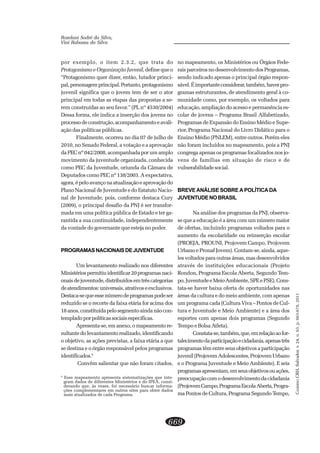 CADERNOCRH,Salvador,v.24,n.63,p.663-678,2011
669
Roselani Sodré da Silva,
Vini Rabassa da Silva
por exemplo, o item 2.3.2, que trata do
Protagonismo e Organização Juvenil, define que o
“Protagonismo quer dizer, então, lutador princi-
pal,personagemprincipal.Portanto,protagonismo
juvenil significa que o jovem tem de ser o ator
principal em todas as etapas das propostas a se-
rem construídas ao seu favor.” (PL nº 4530/2004)
Dessa forma, ele indica a inserção dos jovens no
processodeconstrução,acompanhamentoeavali-
ação das políticas públicas.
Finalmente, ocorreu no dia 07 de julho de
2010, no Senado Federal, a votação e a aprovação
da PEC nº 042/2008, acompanhada por um amplo
movimento da juventude organizada, conhecida
como PEC da Juventude, oriunda da Câmara de
Deputados como PEC nº 138/2003. A expectativa,
agora,épeloavançonaatualizaçãoeaprovaçãodo
Plano Nacional de Juventude e do Estatuto Nacio-
nal de Juventude, pois, conforme destaca Cury
(2009), o principal desafio da PNJ é ser transfor-
mada em uma política pública de Estado e ter ga-
rantida a sua continuidade, independentemente
da vontade do governante que esteja no poder.
PROGRAMASNACIONAISDEJUVENTUDE
Um levantamento realizado nos diferentes
Ministériospermitiuidentificar20programasnaci-
onaisdejuventude,distribuídosemtrêscategorias
deatendimentos:universais,atrativoseexclusivos.
Destaca-sequeessenúmerodeprogramaspodeser
reduzido se o recorte da faixa etária for acima dos
18anos,constituídapelosegmentoaindanãocon-
templadoporpolíticassociaisespecíficas.
Apresenta-se, em anexo, o mapeamento re-
sultante do levantamento realizado, identificando
o objetivo, as ações previstas, a faixa etária a que
se destina e o órgão responsável pelos programas
identificados.5
Convêm salientar que não foram citados,
no mapeamento, os Ministérios ou Órgãos Fede-
raisparceirosnodesenvolvimentodosProgramas,
sendo indicado apenas o principal órgão respon-
sável.Éimportanteconsiderar,também,haverpro-
gramas estruturantes, de atendimento geral à co-
munidade como, por exemplo, os voltados para
educação, ampliação do acesso e permanência es-
colar de jovens – Programa Brasil Alfabetizado,
Programas de Expansão do Ensino Médio e Supe-
rior, Programa Nacional do Livro Didático para o
Ensino Médio (PNLEM), entre outros. Porém eles
não foram incluídos no mapeamento, pois a PNJ
congrega apenas os programas focalizados nos jo-
vens de famílias em situação de risco e de
vulnerabilidade social.
BREVE ANÁLISE SOBRE A POLÍTICA DA
JUVENTUDENOBRASIL
Na análise dos programas da PNJ, observa-
se que a educação é a área com um número maior
de ofertas, incluindo programas voltados para o
aumento da escolaridade ou reinserção escolar
(PROEJA, PROUNI, Projovem Campo, Projovem
Urbano e Pronaf Jovem). Contam-se, ainda, aque-
les voltados para outras áreas, mas desenvolvidos
através de instituições educacionais (Projeto
Rondon, Programa Escola Aberta, Segundo Tem-
po,JuventudeeMeioAmbiente,SPEePSE).Cons-
tata-se haver baixa oferta de oportunidades nas
áreas da cultura e do meio ambiente, com apenas
um programa cada (Cultura Viva – Pontos de Cul-
tura e Juventude e Meio Ambiente) e a área dos
esportes com apenas dois programas (Segundo
Tempo e Bolsa Atleta).
Constata-se,também,que,emrelaçãoaofor-
talecimentodaparticipaçãoecidadania,apenastrês
programas têm entre seus objetivos a participação
juvenil(ProjovemAdolescentes,ProjovemUrbano
e o Programa Juventude e Meio Ambiente). E seis
programasapresentam,emseusobjetivosouações,
preocupaçãocomodesenvolvimentodacidadania
(ProjovemCampo,ProgramaEscolaAberta,Progra-
ma Pontos de Cultura, Programa Segundo Tempo,
5
Esse mapeamento apresenta sistematizações que inte-
gram dados de diferentes Ministérios e do IPEA, consi-
derando que, às vezes, foi necessário buscar informa-
ções complementares em outros sites para obter dados
mais atualizados de cada Programa.
 