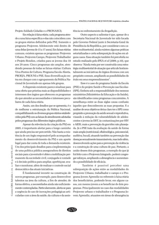 CADERNOCRH,Salvador,v.24,n.63,p.663-678,2011
670
POLÍTICA NACIONAL DE JUVENTUDE: trajetória e desafios
Projeto Soldado Cidadão e o PRONASCI).
Emrelaçãoàfaixaetária,cadaprogramaaten-
deaumafaixaespecíficaeelasnãocoincidemcom
os grupos etários definidos pela PNJ. Somente o
programa Projovem Adolescente está dentro de
umadelas(jovensde15a17anos).Emfaixasetárias
comuns, existem apenas os programas: Projovem
Urbano, Projovem Campo, Projovem Trabalhador
e Projeto Rondon, criados para os jovens dos 18
aos 29 anos. Cinco programas são amplos, aten-
dendo pessoas de todas as faixas etárias: Cultura
Viva-Pontos de Cultura, Programa Escola Aberta,
PROEJA, PROUNI e PSE. Essa diversificação en-
tra em choque com o agrupamento da Política Na-
cional de Juventude em apenas três grupos.
A dispersão existente parece sinalizar para
uma oferta que priorizamaisasdisponibilidadese
interesses dos órgãos que oferecem os programas
do que atender as necessidades e interesses pecu-
liares de cada faixa etária.
Assim, um dos desafios que se apresenta, é o
de melhorar a estruturação da Política Nacional,
compatibilizandoosdiversosgruposetáriosestabele-
cidospelaPNJcomasfaixasdeatendimentoadotadas
pelosprogramasdosdiferentesórgãospúblicos.
Apesar da relevância da criação da PNJ em
2005, é importante alertar para o longo caminho
que ainda precisa ser percorrido. Não basta a exis-
tência de um órgão responsável pelo acompanha-
mento do desenvolvimento da PNJ e um aporte
legal para dar conta de toda a demanda existente.
Um dos principais desafios para a implementação
de uma política pública asseguradora de direitos
sociais para a juventude é obter a mobilização per-
manente da sociedade civil, conjugada à vontade
e à decisão política para ampliar, aperfeiçoar, ava-
liar e monitorar, além de realizar o controle social
democrático das atuais iniciativas.
É fundamental investir na construção de
novos programas, por exemplo, para desenvolver
talentos na área da cultura, a fim de atender, de
formaefetiva,anecessidadesaindanãosuficiente-
mentecontempladas.Particularmente,alerta-separa
a urgência do uso de inovações pedagógicas arti-
culadas com a área da saúde, da cultura e da assis-
tência no enfrentamento da drogadição.
Outro aspecto a salientar é que, apesar de a
Secretaria Nacional de Juventude ter sido locada
pelo Governo Federal junto à Secretaria-Geral da
Presidência da República, por considerar o seu ca-
rátermultissetorial,aindaexistemalgumaspráticas
setorializadas e certa sobreposição de ações em al-
gunscasos.Essasituaçãotambémfoipercebidano
estudo realizado pelo IPEA et al (2009, p.10), que
observa:“Aindarestaporserconstruídaumaestra-
tégiamultissetorialdeatuaçãoquearticulehorizon-
talmente as iniciativas de órgãos diversos com um
propósitocomum,ampliandoaspossibilidadesde
êxitoemseusempreendimentos”.
Esse é o caso do programa Saúde da Escola
(PSE) e do projeto Saúde e Prevenção nas Escolas-
(SPE).Emborasobaresponsabilidadedosmesmos
ministérios (Ministérios da Educação e da Saúde),
sãoidentificadoscomoprogramasconcorrentes.A
semelhança entre as duas siglas causa confusão
àqueles que desconhecem as suas propostas. E a
análisedeseusobjetivosdeixaclaroteroSPEcomo
propósitoapromoçãodasaúdesexualereprodutiva,
visando à redução da vulnerabilidade de adoles-
centes e jovens às DST, às contaminações por HIV
eAIDS,maisaprevençãodagravideznãoplaneja-
da. Já o PSE trata da avaliação da saúde de forma
maisampla(nutricional,oftalmológica,psicossocial,
auditiva,bucal),atuandotambémnaprevençãodas
doençassexualmentetransmissíveis,masindoalém,
desenvolvendoaçõesparaaprevençãodaviolência
e a construção de uma cultura de paz. Portanto, a
união desses dois programas, a exemplo do que já
foifeitocomoProjovemIntegrado,poderácongre-
garesforços,ampliandoaabrangênciaeaumentan-
doapossibilidadedeeficácia.
Também é possível perceber uma
sobreposição de ações entre as modalidades do
Projovem Urbano, trabalhador e campo e o Pro-
grama Jovem Aprendiz no referente à faixa etária
dos beneficiários, podendo levar, em alguns ca-
sos, um mesmo jovem a se beneficiar de dois pro-
gramas. Principalmente no caso das modalidades
Projovem urbano e trabalhador e o Programa Jo-
vem Aprendiz, atuantes em áreas de abrangência
 