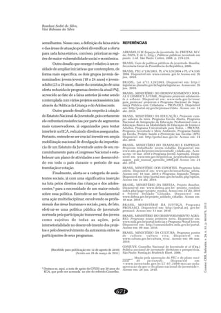 CADERNOCRH,Salvador,v.24,n.63,p.663-678,2011
671
Roselani Sodré da Silva,
Vini Rabassa da Silva
semelhantes.Nessecaso,adefiniçãodafaixaetária
e das áreas de atuação poderá diversificar a oferta
para cada faixa etária e, com isso, priorizar as regi-
ões de maior vulnerabilidade social e econômica.
Outrodesafioqueemergeérelativoàneces-
sidade de ampliar iniciativas que contemplem, de
forma mais específica, os dois grupos juvenis de-
nominados: jovem-jovem (18 a 24 anos) e jovem-
adulto(25a29anos),diantedaconstataçãodeuma
oferta reduzida de programas dentro da atual PNJ,
acrescido ao fato de a faixa anterior já estar sendo
contempladacomváriosprojetossocioassistenciais
através da Política da Criança e do Adolescente.
Outro grande desafio diz respeito à criação
doEstatutoNacionaldaJuventude,poiscertamente
ele enfrentará resistências por parte de segmentos
mais conservadores, já organizados para tentar
interferirnoECA,reduzindodireitosassegurados.
Portanto, entende-se ser crucial investir em ampla
mobilização nacional de divulgação da importân-
cia de um Estatuto da Juventude antes de seu en-
caminhamento para o Congresso Nacional e esta-
belecer um plano de atividades a ser desenvolvi-
do em todo o país durante o período de sua
tramitaçãoevotação.
Finalmente, alerta-se a categoria de assis-
tentes sociais, já com uma significativa inserção
na luta pelos direitos das crianças e dos adoles-
centes,6
para a necessidade de um maior estudo
sobre essa política. Entende-se ser fundamental
uma ação multidisciplinar, envolvendo os profis-
sionais das áreas humanas e sociais, para, de fato,
efetivar-se uma política pública de juventude
norteada pela participação transversal dos jovens
como sujeitos de todas as ações, pela
intersetorialidade no desenvolvimento dos proje-
tos e pelo desenvolvimento da autonomia entre os
participantes de seus programas.
(Recebido para publicação em 12 de agosto de 2010)
(Aceito em 29 de março de 2011)
REFERÊNCIAS
ABRAMO, H.W. Espaços de juventude. In: FREITAS, M.V.
de; PAPA, F. de C. (Org.). Políticas públicas juventude em
pauta. 2.ed. São Paulo: Cortez, 2008. p. 219-228.
BRASIL. Guia de políticas públicas de juventude. Brasília:
Secretaria-Geral da Presidência da República, 2006.
BRASIL. PEC nº138/2003, PL nº4.529/2004 e PL nº4.530/
2004. Disponível em: www.camara. gov.br Acesso em: 26
jun. 2010.
BRASIL. Lei nº11.129/2005. Disponível em: http://
legislacao.planalto.gov.br/legisla/legislacao. Acesso em: 26
jun. 2010.
BRASIL. MINISTÉRIO DO DESENVOLVIMENTO SOCI-
AL E COMBATE À FOME. Programa projovem adolescen-
te e urbano. Disponível em: www.mds.gov.br/suas/
guia_protecao/ projovem e Programa Nacional de Segu-
rança Pública com Cidadania – PRONASCI. Disponível
em: http://portal.mj.gov.br/pronasci/data. Acesso em: 24
abr. 2010.
BRASIL. MINISTÉRIO DA EDUCAÇÃO. Projovem cam-
po: saberes da terra. Programa Escola Aberta, Programa
Nacional de Integração da Educação Profissional com a
Educação Básica na Modalidade de Educação de Jovens e
Adultos, Programa Universidade para Todos, – PROUNI,
Programa Juventude e Meio Ambiente, Programa Saúde
na Escola, Projeto Saúde e Prevenção nas Escolas (SPE)
Disponível em: http://portal.mec.gov.br. Acesso em: 24
abr. 2010.
BRASIL. MINISTÉRIO DO TRABALHO E EMPREGO.
Projovem trabalhado: jovem cidadão. Disponível em:
www.mte.gov.br/projovem/juventude_cidada.asp. Aces-
so em: 10 mar. 2010 e Programa Jovem Aprendiz. Dispo-
nível em: www.mte.gov.br/politicas_juventude/aprendi-
zagem_ pub_manual_aprendiz_2009.pdf Acesso em: 24
abr. 2010.
BRASIL. MINISTÉRIO DOS ESPORTES. Programa bolsa
atleta. Disponível em: www.gov.br/snear/bolsa_atleta.
Acesso em: 10 mar. 2010 e Programa Segundo Tempo.
Disponível em: http://portal.mec.gov.br/index.php?option.
Acesso em: 24 abr. 2010.
BRASIL. MINISTÉRIO DA DEFESA. Projeto Rondon.
Disponível em: www.defesa.gov.br/ projeto_rondon/
index.php?page=projeto_rondon. Acesso em: 24 abr. 2010
e Projeto Soldado Cidadão. Disponível em:
www.defesa.gov.br/projeto_soldado_cidadao. Acesso em:
10 mar. 2010 e
BRASIL. MINISTÉRIO DA JUSTIÇA. Programa
PRONASCI. Disponível em: http://portal.mj. gov.br/
pronasci. Acesso em: 13 mar. 2010.
BRASIL. MINISTÉRIO DO DESENVOLVIMENTO AGRÁ-
RIO. Programa nossa primeira terra. Disponível em:
www.mda.gov.br/portal/noticias e Programa Pronaf Jovem.
Disponível em: http://comunidades.mda.gov.br/portal.
Acesso em: 09 mar. 2010.
BRASIL. MINISTÉRIO DA CULTURA. Programa pontos
de cultura: cultura viva. Disponível em:
www.cultura.gov.br/cultura_viva/. Acesso em: 09 mar.
2010.
CONJUVE. Conselho Nacional de Juventude et al (Org.)
Política nacional de juventude: diretrizes e perspectivas.
São Paulo: Fundação Friedrich Ebert, 2006.
_______. Moção pela aprovação da PEC e do plano naci-
onal de juventude. Disponível em:
<www.juventude.gov.br/27-07-2009-mocao-pela-
aprovacao-da-pec-e-do-plano-nacional-de-juventude>.
Acesso em: 26 jun. 2010.
6
Destaca-se, aqui, a nota de apoio do CFESS aos 20 anos do
ECA, que pode ser acessada no site do referido Conselho.
 