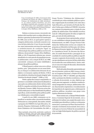 CADERNOCRH,Salvador,v.24,n.63,p.663-678,2011
667
Roselani Sodré da Silva,
Vini Rabassa da Silva
Com a Constituição de 1988, a Convenção sobre
os Direitos da Criança de 1989 e o Estatuto da
Criança e do Adolescente de 1990, introduziu-
se, na cultura jurídica brasileira, um novo
paradigma inspirado pela concepção da criança
e do adolescente como verdadeiros sujeitos de
direito, em condição peculiar de desenvolvimen-
to (Lopes; Silva; Malfitano, 2006, p.119).
Embora os termos jovem e juventude não
tenhamsidoinseridostantonoartigoreferenteaos
direitos e garantias fundamentais da Constituição
de 1988, nem no ECA, no qual aparece apenas a
categoria adolescentes, incluindo somente os jo-
vens da faixa etária dos 15 aos 18 anos incomple-
tos, esses instrumentos serviram de suporte para
o estabelecimento de condições legais na
“reformulação das políticas públicas em favor da
infância e da juventude” (Lopes; Silva; Malfitano,
2006, p.119). É importante salientar que, mesmo
atendendo só a uma parcela da população jovem,
os adolescentes, com a criação do ECA, em 1990,
a juventude começou a ter maior visibilidade e
atenção das políticas públicas.
O Brasil passou a adotar uma nova cultura
jurídica, pois, “pela primeira vez em nossa histó-
ria, as crianças e os adolescentes deixaram de ser
objetos e se tornaram sujeitos de Direito. O ECA
veiosubstituiradoutrinadasituaçãoirregular’pela
‘doutrina da atenção integral’”4
(2006, p.119).
Porém,apesardosavançosconquistados,os
governoseasociedadecontinuaramfocalizandoas
suas ações nos adolescentes dentro da faixa etária
do ECA e naqueles excluídos de seus direitos soci-
ais (Sposito; Carrano, 2008). Os jovens acima des-
safaixaetáriapoucosetêmbeneficiadodepolíticas
específicas, sendo atendidos pelas políticas públi-
casvoltadasparaacomunidadeemgeral.
A partir do ano 2000, começaram a se in-
tensificar os estudos sobre a juventude brasileira.
Destacaram-se,nesseperíodo,discussões,estudos
e pesquisas da UNESCO; da Ação Educativa, As-
sessoria, Pesquisa e Informação; do IPEA; do Ins-
tituto Cidadania e de Universidades. Em 2001, o
Grupo Técnico “Cidadania dos Adolescentes”,
constituído por várias entidades públicas e priva-
das e organizações da sociedade civil, entre elas a
Ação Educativa, por iniciativa do Fundo das Na-
ções Unidas para a Infância (UNICEF), formulou
um conjunto de propostas para a criação de uma
política de adolescentes. Esse trabalho envolveu
mais de 1.500 participantes de todas as regiões do
país, por meio de teleconferências.
As propostas foram apresentadas, primei-
ro, aos candidatos à eleição presidencial de 2002.
Posteriormente, em 2003, o Grupo Técnico Cida-
dania dos Adolescentes enviou um conjunto de
propostas ao Ministério da Educação, da Cultura,
do Desenvolvimento Agrário, do Trabalho, Espor-
te e Assistência Social. No decorrer das discus-
sões, foi sendo desenvolvida a percepção da ne-
cessidade de construir políticas públicas específi-
cas para o segmento da juventude, ou seja, políti-
casqueatendessemaosjovensdafaixaetáriaalém
da reconhecida como adolescência. Assim, reali-
zou-se uma nova etapa de discussão, denominada
de Projeto Juventude.
Motivadopelasdemandasapresentadaspor
tais movimentos, ainda em 2003 começa a trami-
tar, no Congresso Nacional, o Projeto de Emenda
Constitucional – PEC nº 138/2003, que dispunha
sobre a proteção dos direitos econômicos, sociais
e culturais da juventude, ou seja, objetivava ga-
rantir, para esse segmento, os direitos constitucio-
naisjáasseguradosàscrianças,adolescenteseido-
sos. Essa iniciativa representou o reconhecimento
da importância do segmento para a elaboração de
políticas públicas, reconhece esse grupo como
sujeitos detentores de direitos.
Nessemesmoano,aCâmaraFederalestabe-
leceu a Comissão Especial de Juventude, com a
atribuição de realizar uma ampla discussão com a
sociedade para identificar e indicar os elementos
essenciais à construção do Plano Nacional de Ju-
ventude e do Estatuto da Juventude, bem como a
indicação ao Governo Federal da necessidade de
criar um órgão federal gestor da política nacional
de juventude.
4
Não se pretende, neste estudo, aprofundar a análise do
Código de Menores. Para uma visão mais abrangente
desse tema, ver artigo de Lopes, Silva e Malfitano, publi-
cado na Revista HISTEDBR on-line, nº 23, set. 2006.
 