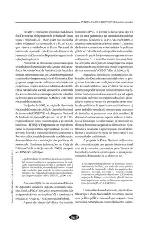 CADERNOCRH,Salvador,v.24,n.63,p.663-678,2011
668
POLÍTICA NACIONAL DE JUVENTUDE: trajetória e desafios
Em2004,começaramatramitar,naCâmara
dos Deputados, dois projetos de lei tratando desse
tema: o Projeto de Lei – PL nº 4.529, que dispunha
sobre o Estatuto da Juventude, e o PL nº 4.530,
que visava a estabelecer o Plano Nacional de
Juventude, aprovado pela Comissão Especial de
JuventudedaCâmaradosDeputadoseaguardando
votação em plenário.
Atendendo às demandas apresentadas pela
sociedadecivilorganizadaepelaCâmaradeDeputa-
dos,aSecretaria-GeraldaPresidênciadaRepública
formou,nessemesmoano,umGrupoInterministerial
constituídopelarepresentaçãode19Ministérios.Esse
grupoencarregou-sederealizarumestudosobreos
programaseprojetosfederaisexistentesedeidentifi-
carasnecessidadessociais,econômicaseculturais
dosjovensbrasileiros,comopropósitodesubsidiar
os debates para a construção da Política e do Plano
NacionaldeJuventude.
Em junho de 2005, a criação da Secretaria
NacionaldeJuventude(SNJ),doConselhoNacional
deJuventude(CONJUVE)edoProgramaNacional
de Inclusão de Jovens (Projovem, Lei nº 11.129),
representou um novo momento para a juventude
brasileira.O CONJUVE representa um importante
canal de diálogo entre a representação juvenil e o
governo federal, e tem como objetivo assessorar a
Secretaria Nacional de Juventude na elaboração,
desenvolvimento e avaliação das políticas de
juventude. Conforme informações do Guia de
Políticas Públicas de Juventude (2006), compete
ao CONJUVE participar
...naformulaçãodediretrizesdaaçãogovernamen-
tal; promover estudos e pesquisas acerca da reali-
dade socioeconômica juvenil; e assegurar que a
PolíticaNacionaldeJuventudedoGovernoFederal
seja conduzida por meio do reconhecimento dos
direitos e das capacidades dos jovens e da amplia-
ção da participação cidadã (BRASIL, 2006, p.9).
Ainda em 2005, foi encaminhada à Câmara
deDeputadosumanovapropostadeemendacons-
titucional, a PEC nº 394/2005, requerendo incluir
a expressão jovem no capítulo VII e dando nova
redação ao Artigo 227 da Constituição Federal.
A partir da criação da Política Nacional de
Juventude (PNJ), os jovens da faixa etária dos 15
aos 29 anos passaram a ser considerados sujeitos
de direitos. Conforme o CONJUVE et al (2006), é
necessário reconhecer os jovens como “... sujeitos
dedireitosepromotoresedestinatáriosdepolíticas
públicas”.Identificandoaimportânciadoreconhe-
cimentodopapeldosjovenscomoagentesativose
autônomos, “... o reconhecimento dos seus direi-
tosdeveestaralicerçadoemumaperspectivaampla
degarantiadeumavidasocialplenaedepromoção
de sua autonomia” (CONJUVE et al, 2006, p.7).
Segundo as conclusões do diagnóstico ela-
borado pelo Grupo Interministerial sobre os pro-
gramas federais e as condições socioeconômicas
dos jovens brasileiros, para a Política Nacional de
Juventude poder avançar no atendimento dos di-
reitos fundamentais desse segmento social, o país
precisaria enfrentar os seguintes desafios: a) am-
pliar o acesso ao ensino e a permanência em esco-
las de qualidade; b) erradicar o analfabetismo; c)
gerar trabalho e renda; d) preparar para o mundo
do trabalho; e) promover uma vida saudável; f)
democratizar o acesso ao esporte, ao lazer, à cultu-
ra e à tecnologia da informação; g) promover os
direitos humanos e as políticas afirmativas; h) es-
timular a cidadania e a participação social; i) me-
lhorar a qualidade de vida no meio rural e nas
comunidadestradicionais.
A proposta de Plano Nacional de Juventu-
de, construída após um grande debate nacional
com as juventudes, promovido pela Câmara de
Deputados, também apontou para os avanços ne-
cessários, destacando-se os objetivos de:
1. Incorporar integralmente os jovens ao desen-
volvimento do País, por meio de uma política
nacional de juventude voltada aos aspectos hu-
manos, sociais, culturais, educacionais,
desportivos, religiosos e familiares; 2. Construir
espaços de diálogo e convivência plural, toleran-
tes e equitativos, entre as diferentes representa-
ções juvenis (PL nº 4.530/2004).
Umaanálisedessedocumentopermiteiden-
tificar que o Plano Nacional de Juventude propõe
umapolíticapúblicacomoenfoquenojovemcomo
atorsocialestratégicododesenvolvimento.Assim,
 
