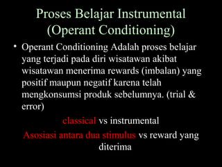 Proses Belajar Instrumental
(Operant Conditioning)
• Operant Conditioning Adalah proses belajar
yang terjadi pada diri wisatawan akibat
wisatawan menerima rewards (imbalan) yang
positif maupun negatif karena telah
mengkonsumsi produk sebelumnya. (trial &
error)
classical vs instrumental
Asosiasi antara dua stimulus vs reward yang
diterima
 
