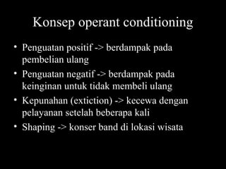 Konsep operant conditioning
• Penguatan positif -> berdampak pada
pembelian ulang
• Penguatan negatif -> berdampak pada
keinginan untuk tidak membeli ulang
• Kepunahan (extiction) -> kecewa dengan
pelayanan setelah beberapa kali
• Shaping -> konser band di lokasi wisata
 
