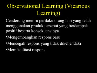 Observational Learning (Vicarious
Learning)
Cenderung meniru perilaku orang lain yang telah
menggunakan produk tersebut yang berdampak
positif beserta konsekuensinya.
•Mengembangkan respons baru
•Mencegah respons yang tidak dikehendaki
•Memfasilitasi respons
 