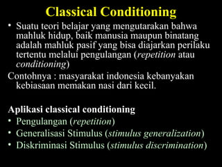 Classical Conditioning
• Suatu teori belajar yang mengutarakan bahwa
mahluk hidup, baik manusia maupun binatang
adalah mahluk pasif yang bisa diajarkan perilaku
tertentu melalui pengulangan (repetition atau
conditioning)
Contohnya : masyarakat indonesia kebanyakan
kebiasaan memakan nasi dari kecil.
Aplikasi classical conditioning
• Pengulangan (repetition)
• Generalisasi Stimulus (stimulus generalization)
• Diskriminasi Stimulus (stimulus discrimination)
 