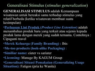 Generalisasi Stimulus (stimulus generalization)
GENERALISASI STIMULUS adalah Kemampuan
wisatawan untuk bereaksi sama terhadap stimulus yang
relatif berbeda (ketika wisatawan membuat suatu
kesimpulan)
•Perluasan Lini Produk (Product Line Extention) adalah
menambahan produk baru yang terkait atau sejenis kepada
produk lama dengan merek yang sudah ternama. Contohnya :
Cipaganti travel
•Merek Keluarga (Family Branding) : Ibis
•Me-too products (look-alike Packaging) :
•Similiar name: ciater vs sariater
•Licensing: Manage By KAGUM Group
•Generalisasi Situasi Pemakaian (Generalizing Usage
Situation): Fatigon (pria ke Wanita)
 