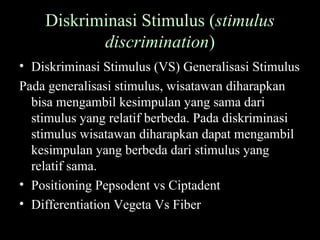 Diskriminasi Stimulus (stimulus
discrimination)
• Diskriminasi Stimulus (VS) Generalisasi Stimulus
Pada generalisasi stimulus, wisatawan diharapkan
bisa mengambil kesimpulan yang sama dari
stimulus yang relatif berbeda. Pada diskriminasi
stimulus wisatawan diharapkan dapat mengambil
kesimpulan yang berbeda dari stimulus yang
relatif sama.
• Positioning Pepsodent vs Ciptadent
• Differentiation Vegeta Vs Fiber
 