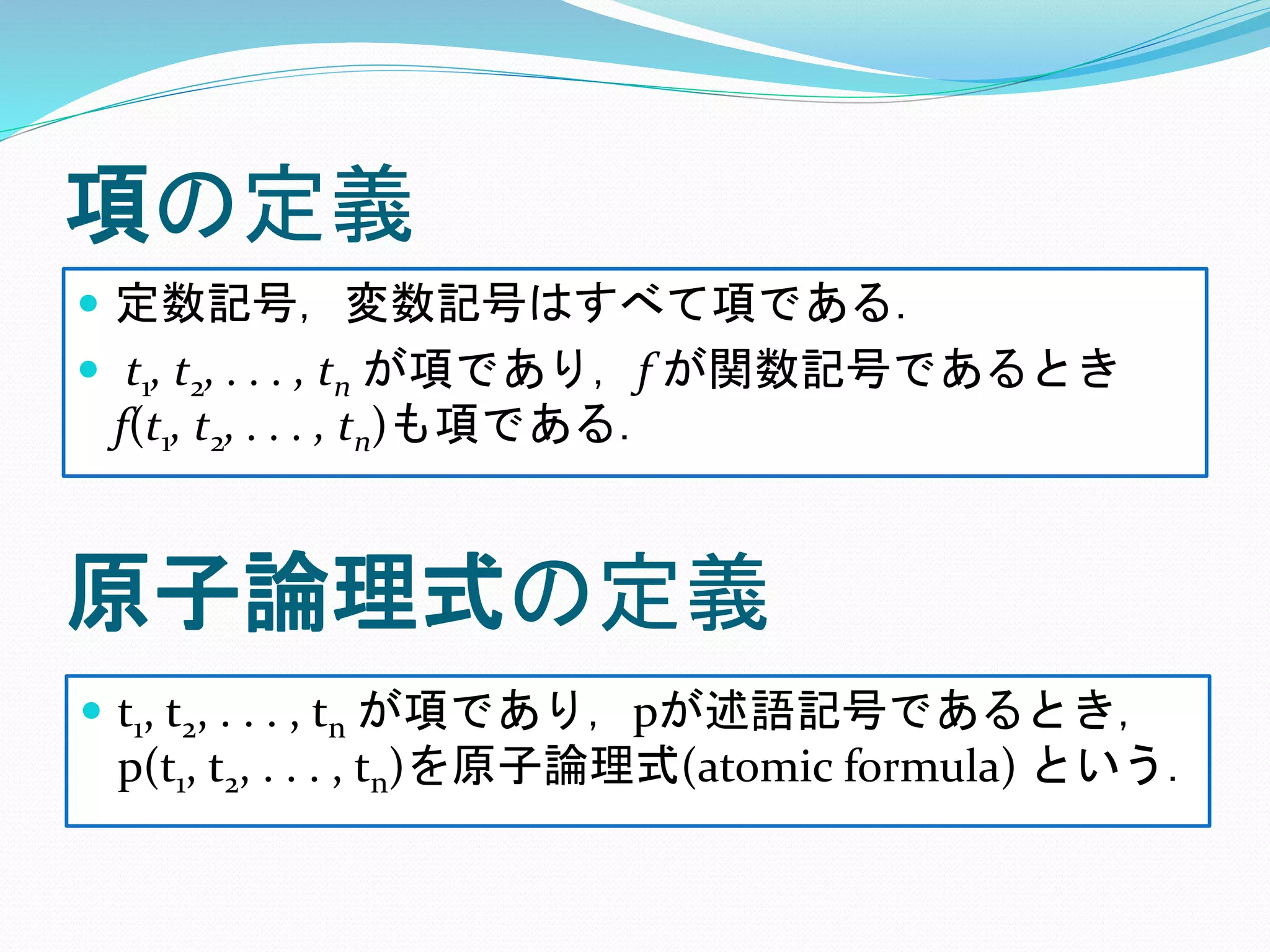項の定義
 定数記号，変数記号はすべて項である．
 t1, t2, . . . , tn が項であり，f が関数記号であるとき
f(t1, t2, . . . , tn)も項である．
原子論理式の定義
 t1, t2, . . . , tn が項であり，pが述語記号であるとき，
p(t1, t2, . . . , tn)を原子論理式(atomic formula) という．
 