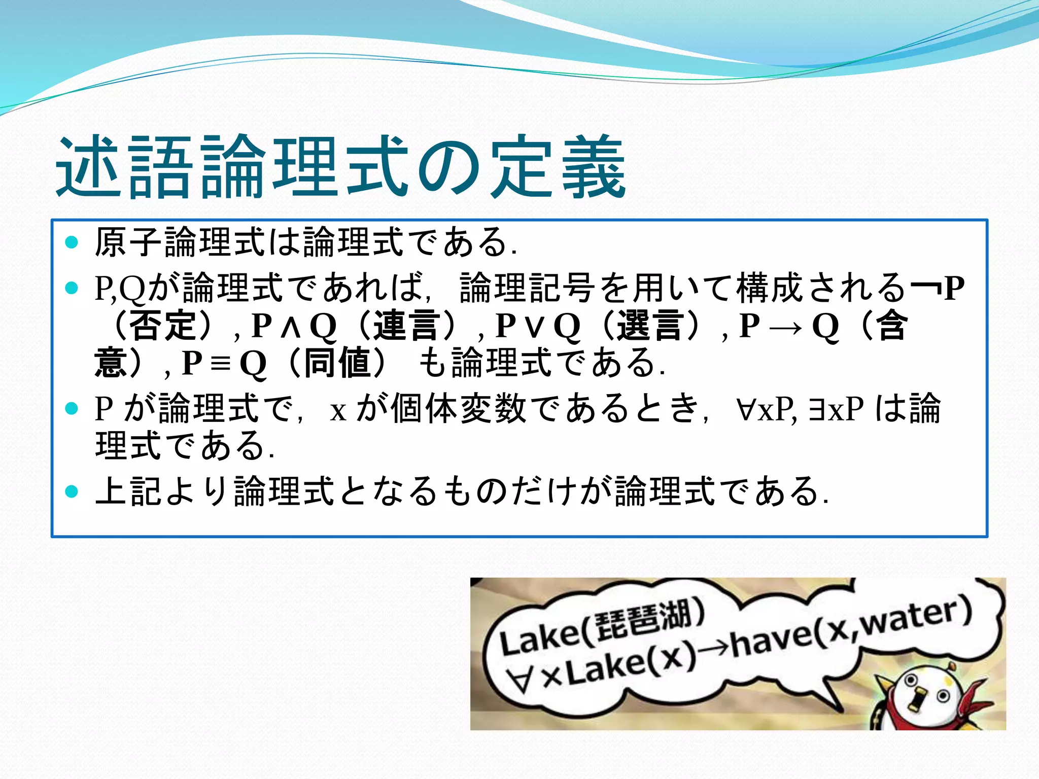 述語論理式の定義
 原子論理式は論理式である．
 P,Qが論理式であれば，論理記号を用いて構成される￢P
（否定）, P ∧ Q（連言）, P ∨ Q（選言）, P → Q（含
意）, P ≡ Q（同値） も論理式である．
 P が論理式で，x が個体変数であるとき，∀xP, ∃xP は論
理式である．
 上記より論理式となるものだけが論理式である．
 