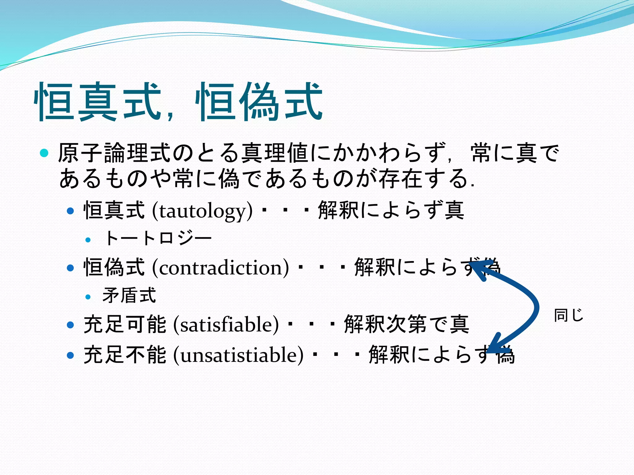 恒真式，恒偽式
 原子論理式のとる真理値にかかわらず，常に真で
あるものや常に偽であるものが存在する．
 恒真式 (tautology)・・・解釈によらず真
 トートロジー
 恒偽式 (contradiction)・・・解釈によらず偽
 矛盾式
 充足可能 (satisfiable)・・・解釈次第で真
 充足不能 (unsatistiable)・・・解釈によらず偽
同じ
 