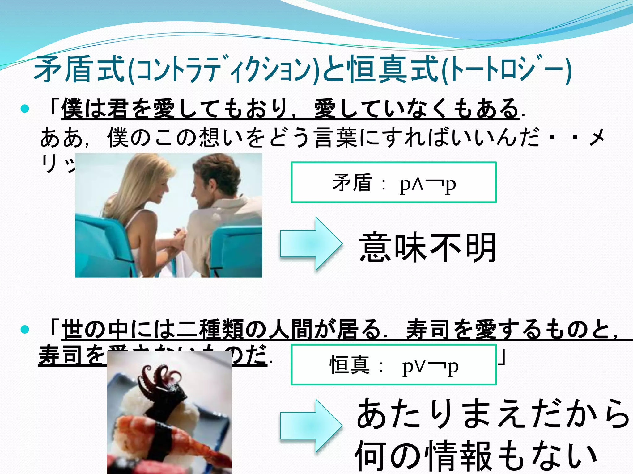 矛盾式(ｺﾝﾄﾗﾃﾞｨｸｼｮﾝ)と恒真式(ﾄｰﾄﾛｼﾞｰ)
 「僕は君を愛してもおり，愛していなくもある．
ああ，僕のこの想いをどう言葉にすればいいんだ・・メ
リッサ！」
 「世の中には二種類の人間が居る．寿司を愛するものと，
寿司を愛さないものだ．寿司こそ全てだよ！」
矛盾： p∧￢p
恒真： p∨￢p
意味不明
あたりまえだから
何の情報もない
 