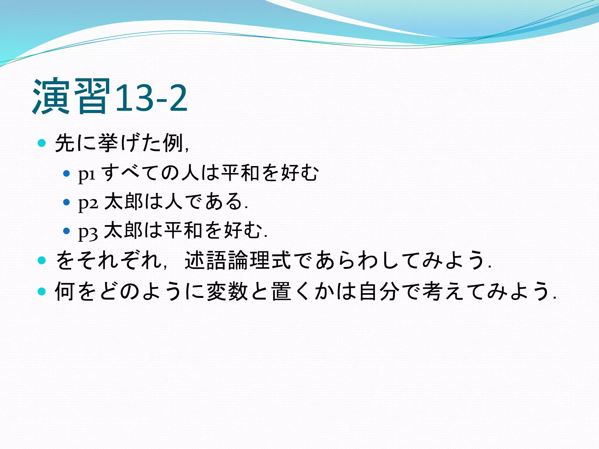 演習13-2
 先に挙げた例，
 p1 すべての人は平和を好む
 p2 太郎は人である．
 p3 太郎は平和を好む．
 をそれぞれ，述語論理式であらわしてみよう．
 何をどのように変数と置くかは自分で考えてみよう．
 