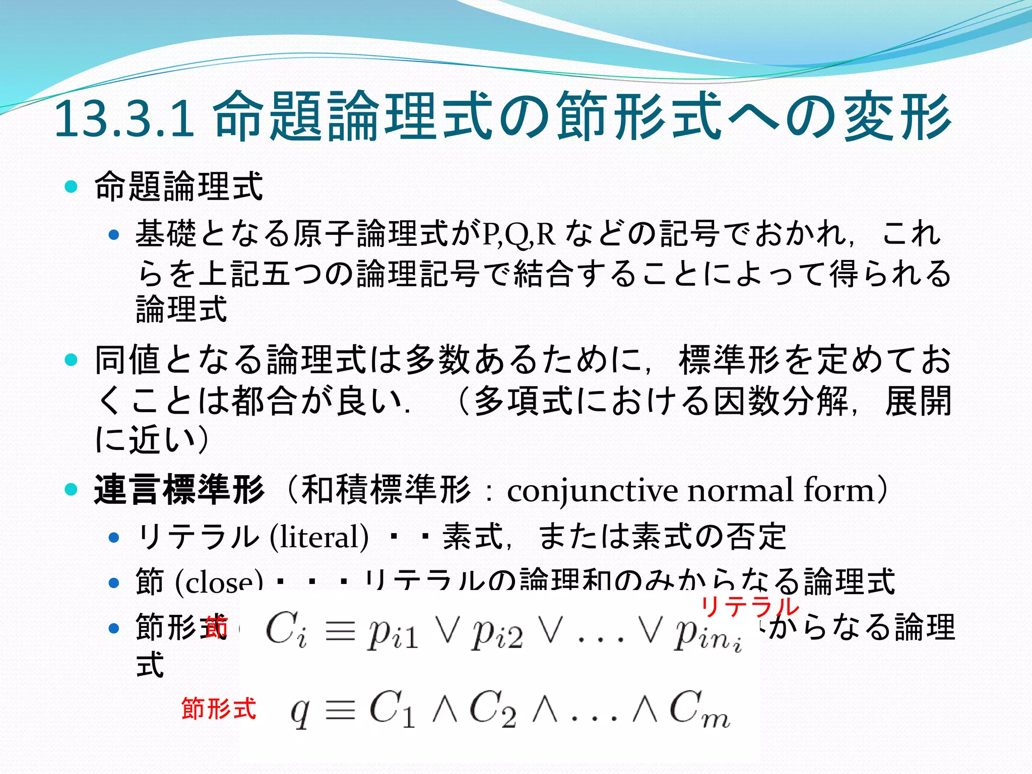 13.3.1 命題論理式の節形式への変形
 命題論理式
 基礎となる原子論理式がP,Q,R などの記号でおかれ，これ
らを上記五つの論理記号で結合することによって得られる
論理式
 同値となる論理式は多数あるために，標準形を定めてお
くことは都合が良い．（多項式における因数分解，展開
に近い）
 連言標準形（和積標準形：conjunctive normal form）
 リテラル (literal) ・・素式，または素式の否定
 節 (close)・・・リテラルの論理和のみからなる論理式
 節形式 (closed form) ・・・節の論理積のみからなる論理
式
リテラル
節
節形式
 