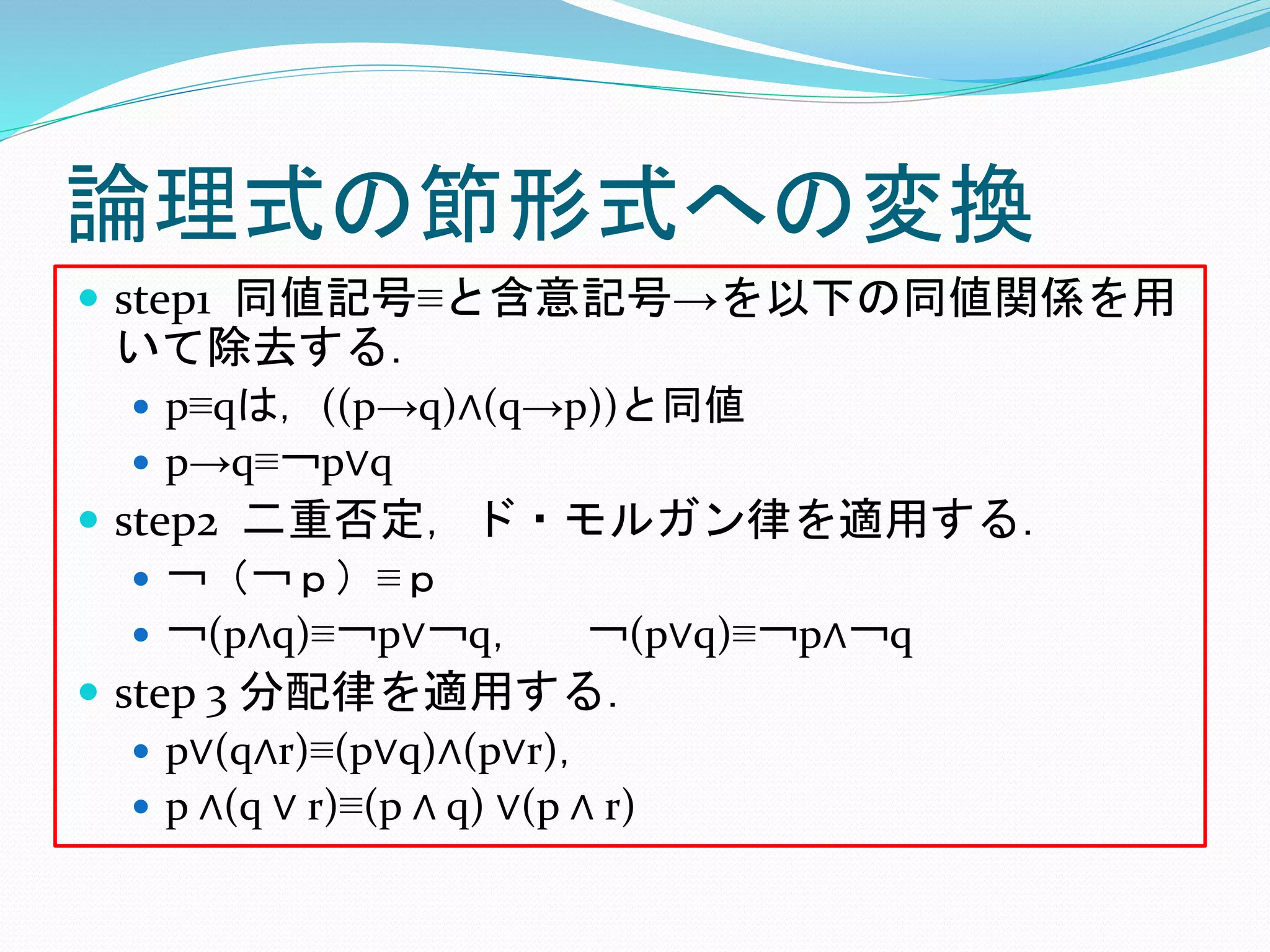 論理式の節形式への変換
 step1 同値記号≡と含意記号→を以下の同値関係を用
いて除去する．
 p≡qは，((p→q)∧(q→p))と同値
 p→q≡￢p∨q
 step2 二重否定，ド・モルガン律を適用する．
 ￢（￢ｐ）≡ｐ
 ￢(p∧q)≡￢p∨￢q， ￢(p∨q)≡￢p∧￢q
 step 3 分配律を適用する．
 p∨(q∧r)≡(p∨q)∧(p∨r)，
 p ∧(q ∨ r)≡(p ∧ q) ∨(p ∧ r)
 