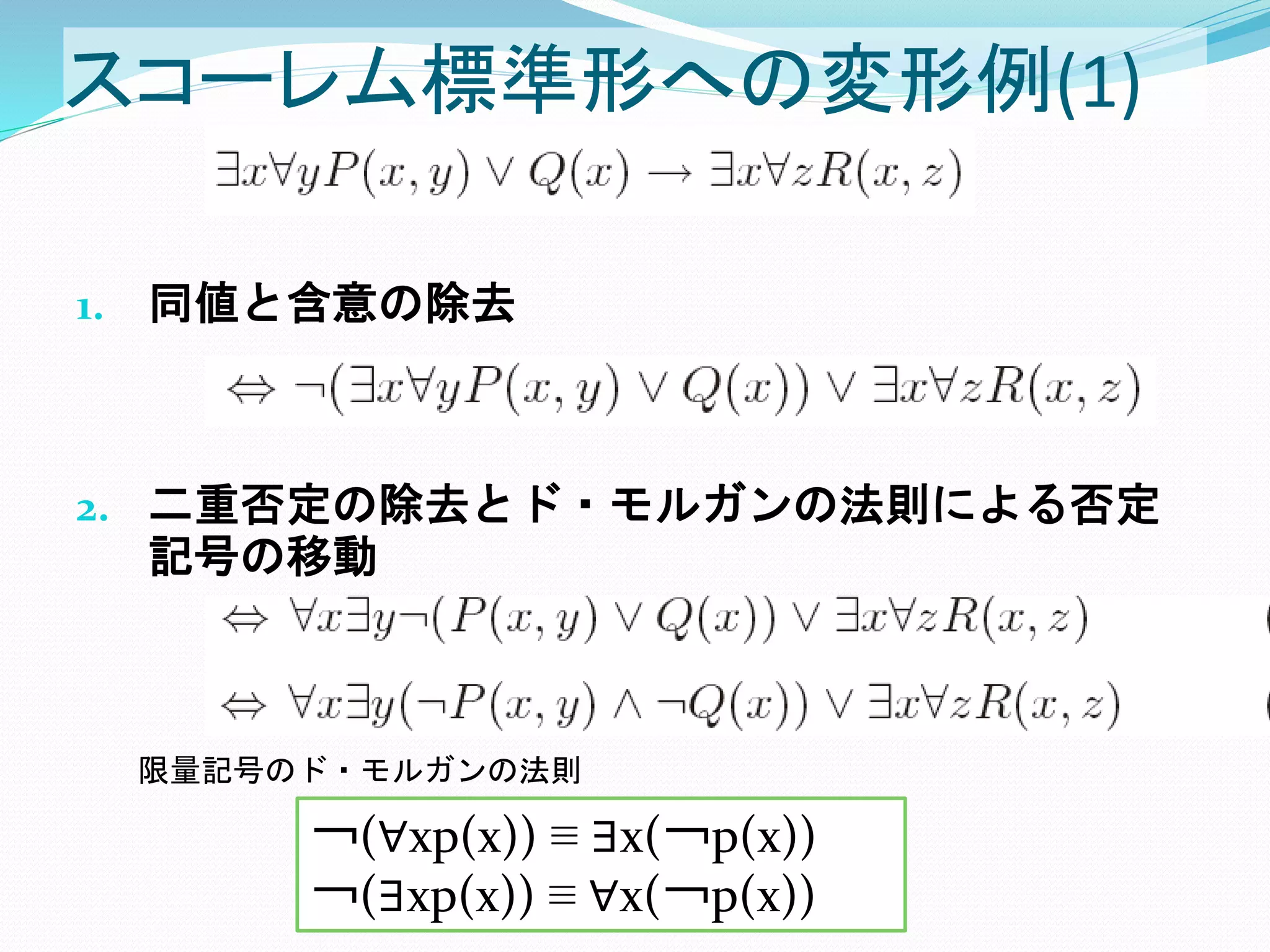 スコーレム標準形への変形例(1)
1. 同値と含意の除去
2. 二重否定の除去とド・モルガンの法則による否定
記号の移動
￢(∀xp(x)) ≡ ∃x(￢p(x))
￢(∃xp(x)) ≡ ∀x(￢p(x))
限量記号のド・モルガンの法則
 