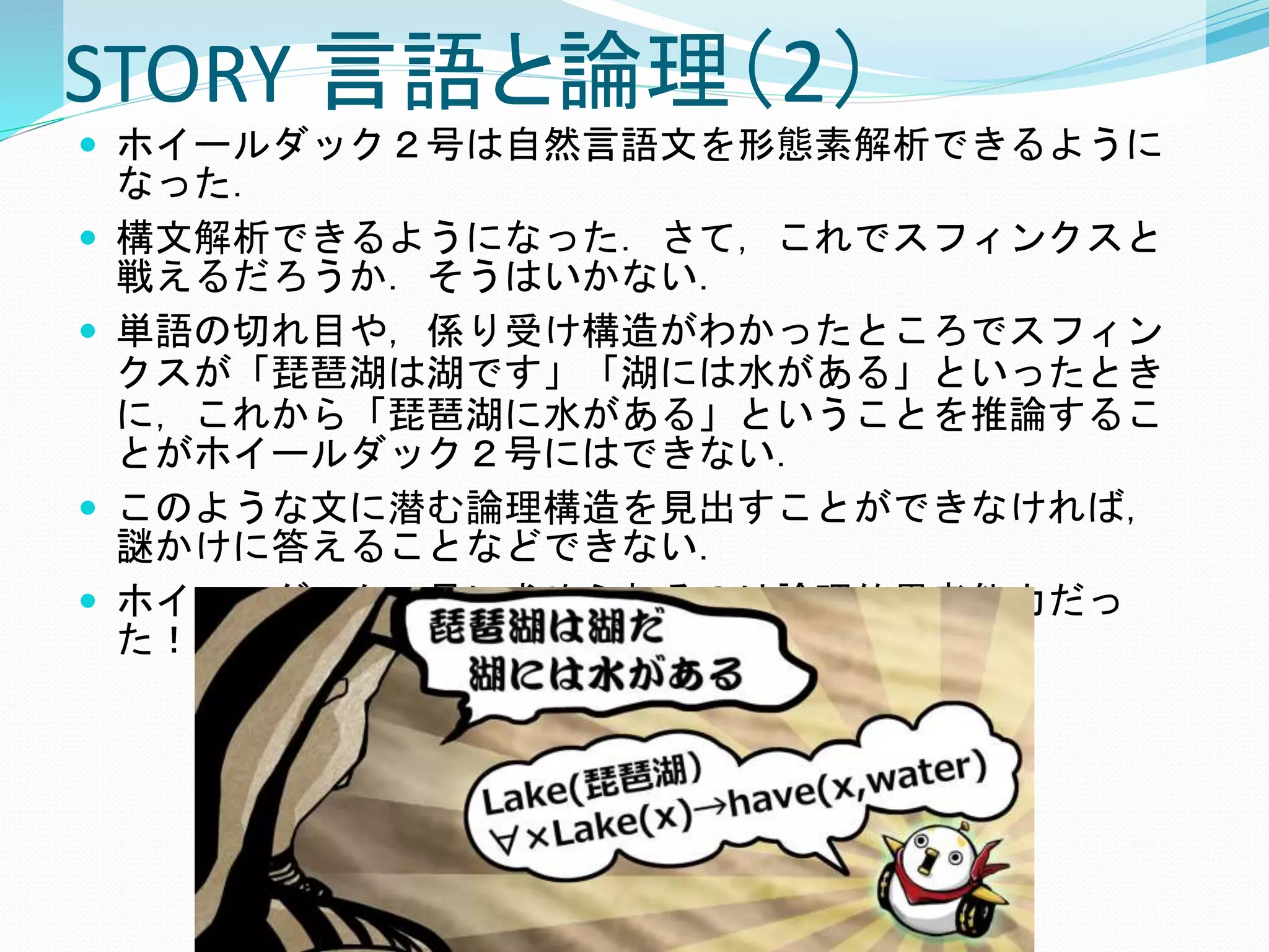 STORY 言語と論理（2）
 ホイールダック２号は自然言語文を形態素解析できるように
なった．
 構文解析できるようになった．さて，これでスフィンクスと
戦えるだろうか．そうはいかない．
 単語の切れ目や，係り受け構造がわかったところでスフィン
クスが「琵琶湖は湖です」「湖には水がある」といったとき
に，これから「琵琶湖に水がある」ということを推論するこ
とがホイールダック２号にはできない．
 このような文に潜む論理構造を見出すことができなければ，
謎かけに答えることなどできない．
 ホイールダック２号に求められるのは論理的思考能力だっ
た！
 