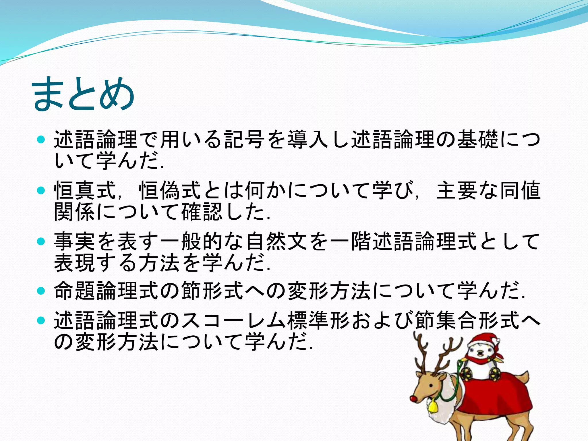 まとめ
 述語論理で用いる記号を導入し述語論理の基礎につ
いて学んだ．
 恒真式，恒偽式とは何かについて学び，主要な同値
関係について確認した．
 事実を表す一般的な自然文を一階述語論理式として
表現する方法を学んだ．
 命題論理式の節形式への変形方法について学んだ．
 述語論理式のスコーレム標準形および節集合形式へ
の変形方法について学んだ．
 