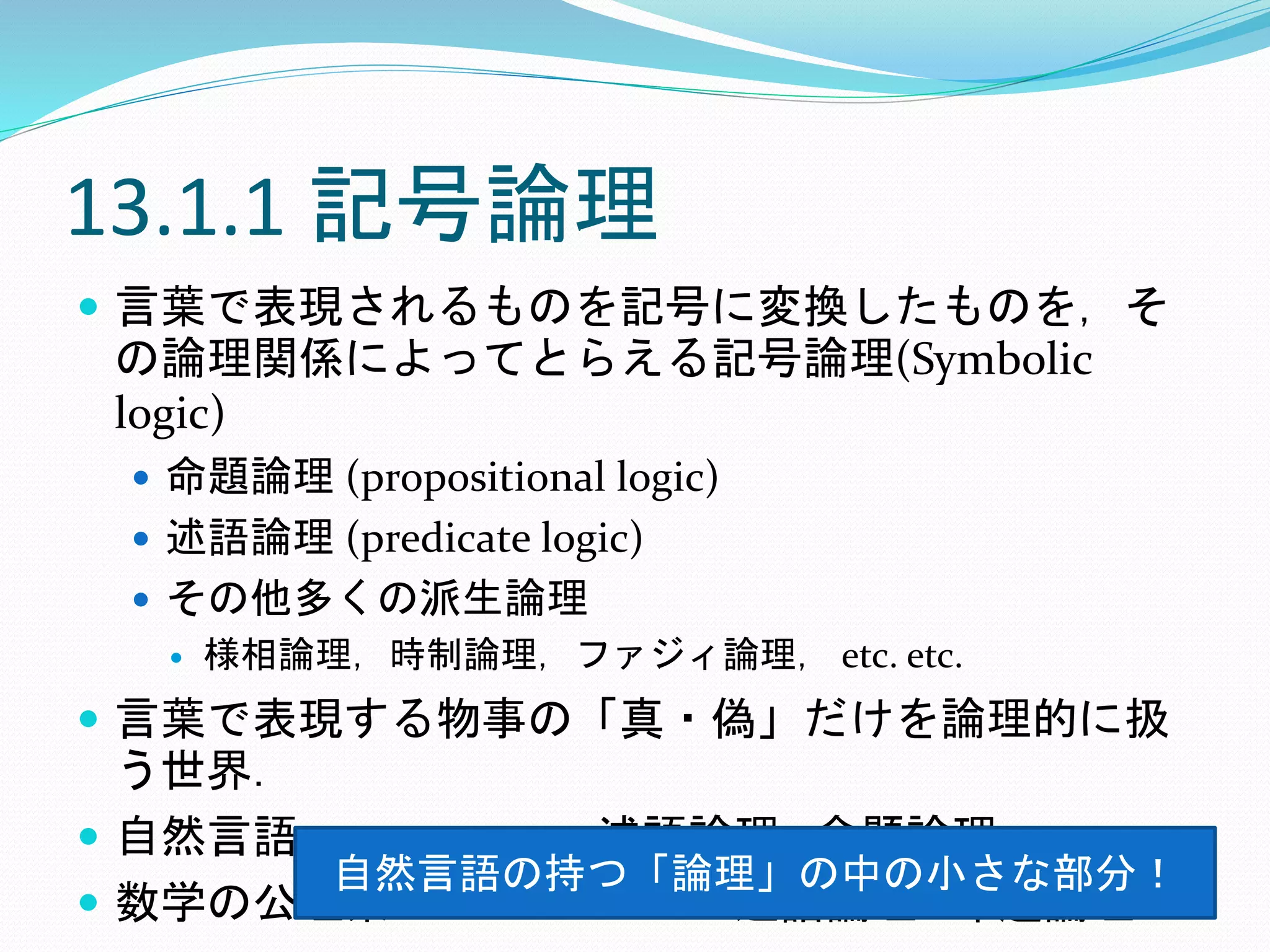 13.1.1 記号論理
 言葉で表現されるものを記号に変換したものを，そ
の論理関係によってとらえる記号論理(Symbolic
logic)
 命題論理 (propositional logic)
 述語論理 (predicate logic)
 その他多くの派生論理
 様相論理，時制論理，ファジィ論理， etc. etc.
 言葉で表現する物事の「真・偽」だけを論理的に扱
う世界．
 自然言語⊃・・・・・⊃述語論理⊃命題論理
 数学の公理系⊃・・・・・・⊃述語論理⊃命題論理
自然言語の持つ「論理」の中の小さな部分！
 